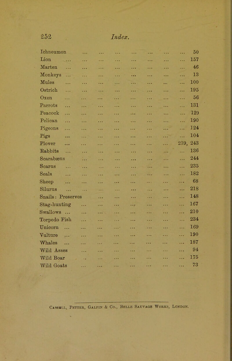 Idmeumon ... 50 Lion ... ... ... ... ... ... ... ... 157 Marten ... ... ... ... ... ... ... ... 46 Monkeys ... ... ... ... ... ... ... ... 13 Mules ... ... ... ... ... ... ... ... 100 Ostricli ... ... ... 195 Oxen ... ... ... ... ... ... ... ... 56 Parrots ... ... ... ... ... ... ... ... 131 Peacock ... ... .^. ... ... ... 129 Pelican ... ... ... ... ... ... ... ... 190 Pigeons ... ... ... ... ... 124 Pigs ... ... ... ... ... ... ... ... 104 Plover ... ... ... ... ... ... ... 239, 243 Rabbits ... 136 Scarabsens 244 Seams ... ... ... ... ... ... ... ... 235 Seals ... ... ... ... ... ... ... ... 182 Sheep ... 68 Silurns ... ... ... 218 Snails: Preserves 148 Stag-hunting ... ... ... ... 167 Swallows ... ... ... ... ... ... ... ... 210 Torpedo Pish ... ... ... ... •■. 234 Unicorn ... ... ... ...■ ... 169 Vulture ... ... ... ... ... ••• ••. 190 Whales 187 Wild Asses 94 WUd Boar 175 Wild Goats 73 CA.SBBI.L, Fetter, Galpin & Co., Belle Saovaoe 'Works, London.