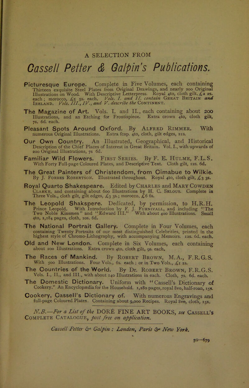 A SELECTION FROM Cassell Reiter & G alp ms Publications. Picturesque Europe. Complete in Five Volumes, each containing Thirteen exquisite Steel Plates from Original Drawings, and nearly 200 Original Illustrations on Wood. With Descriptive Letterpress. Royal 4to, cloth gilt, ;^2 2s. each; morocco, £5 $s. each, I. and II. contain Great Britain and Ireland. Vols. III., IV., and V. describe the Continent. The Magazine of Art. Vols. T. and II., each containing about 200 Illustrations, and an Etching for Frontispiece. Extra crown 4to, cloth gilt, 7s, 6d. each. Pleasant Spots Around Oxford. By Alfred Rimmer. With numerous Original Illustrations. Extra fcap. 4to, cloth, gilt edges, 21s. Our Own Oountry. An Illustrated, Geographical, and Historical Description of the Chief Places of Interest in Great Britain. Vol. I., with upwards of 200 Original Illustrations, 7s 6d. Familiar Wild Flowers. First Series. By F. E. Hulme, F.L.S. With Forty Full-page Coloured Plates, and Descriptive Text. Cloth gilt, 12s. 6d. The Great Painters of Ohristendom, from Oimabue to Wilkie. By J. Forbes Robertson. Illustrated throughout. Royal 4to, cloth gilt, £3 3s. Royal Quarto Shakespeare. Edited by Charles and Mary Cowden Clarke, and containing about 600 Illustrations by H. C. Selous. Complete in Three Vols., cloth gilt, gilt edges, £3 3s.; morocco, £6 6s. The Leopold Shakspere. Dedicated, by permission, to H.R.H. Prince Leopold. With Introduction by F. J. Furnivall, and including “The Two Noble Kinsmen ” and “Edward III. With about 400 Illustrations. Small 4to, 1,184 pages, cloth, los. 6d. The National Portrait Gallery. Complete in Four Volumes, each containing Twenty Portraits of our most distinguished Celebrities, printed in the highest style of Chromo-Lithography, with accompanying Memoirs. 12s. 6d. each. Old and New London. Complete in Six Volumes, each containing about 200 Illustrations. Extra crown 4to, cloth gilt, gs. each. The Races of Mankind. By Robert Brown, M.A., F.R.G.S. With 500 Illustrations. Four Vols., 6s. each ; or in Two Vols., £i is. The Countries of the World. By Dr. Robert Brown, F.R.G.S. Vols. I., II,, and III., with about 140 Illustrations in each. Cloth, 7s. 6d. each. The Domestic Dictionary. Uniform with “Cassell’s Dictionary of Cookery.” An Encyclopaedia for the Household. 1,280 pages, royal 8vo, hMf-roan, 15s. Cookery, Cassell’s Dictionary of. With numerous Engravings and full-page Coloured Plates. Containing about g,ooo Recipes. Royal 8vo, cloth, 15s. —For a List of the DORE FINE ART BOOKS, set Cassell’s Complete Catalogue, post free on application. Cassell Fetter Galpin : London, Paris ^ New York, 5G—679