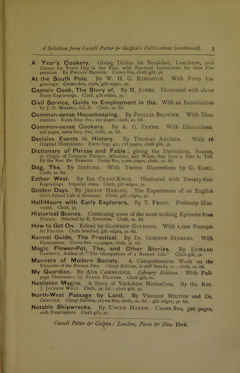 A Year’s Cookery. Giving Dishes for Breakfast, Luncheon, and Dinner for Every Day in the Year, with Practical Instructions for their Pre- paration. By Phillis Browne. Crown 8vo, cloth gilt, 5s. At the South Pole. By W. H. G. Kingston. With Forty En- gravings. Crown 8vo, cloth, gilt edges, 55. Captain Cook, The Story of. By M. Jones. Illustrated with about Forty Engravings. Cloth, gilt edges, 5s. Civil Service, Guide to Employment in the. With an Introduction by J. D. Morell, LL.D. Cloth, as. 6d. Common-sense Housekeeping, By Phillis Browne. With Illus- trations. Extra fcap. 8vo, 250 pages, cloth, as. fid. Common-sense Cookery. By A. G. Payne. With Illustrations 256 pages, extra fcap. 8vo, cloth, 2S. 6d. Decisive Events in History. By Tho.mas Archer. With i6 Original Illustrations. Extra fcap. 4to, 176 pages, cloth gilt, 5s. Dictionary of Phrase and Fable ; giving the Derivation, Source, or Origin of Common Phrases, Allusions, and Words that have a Tale to Tell. By the Rev. Dr. Brewer. Demy 8vo, i,ooo pages, cloth, 7s. fid. Dog, The. By Idstone. With Twelve Illustrations by G. Earl. Cloth, 2S. 6d. Esther West. By Isa Craig-Knox. Illustrated with Twenty-four Engravings. Imperial i6mOs Cloth, gilt edges, 5s. Golden Days. By Jeanie Hering, The Experiences of an English Girl’s School Life in Germany. Cloth, gilt edges, 5s. Half-Hours with Early Explorers. By T. Frost. Profusely Ulus- trated. Cloth, 5s. Historical Scenes. Containing some of the most striking Episodes from History. Selected by E. Spooner. Cloth, as. fid. How to Get Gn. Edited by Godfrey Golding. With i,ooo Precepts for Practice. Cloth bevelled, gilt edges, 3s. 6d. Kennel Guide, The Practical. By Dr. Gordon Stables. With Illustrations. Crown 8vo. >04 pages, cloth, 3s. 6d. Magic Flower-Pot, The, and Other Stories. By Edward Garrett, Author of “ The Occupations of a Retired Life.” Cloth gilt, 5s. Manners of Modern Society. A Comprehensive Work on the Etiquette of the Present Day. Cheap Edition, in stiff boards, is.; cloth, is. fid. My Guardian. By Ada Cambridge. Library Edition. With Full- page Illustrations by Frank Dicksee. Cloth gilt, 6s. Nestleton Magna. A Story of Yorkshire Methodism. By the Rev. J. Jackson Wray. Cloth, 3s. fid. ; cloth gilt, 5s. North-West Passage by Land. By Viscount Milton and Dr. Ckeadle. Cheap Edition, crown 8vo, cloth, as. fid. ; gilt edges, 3s. fid. Notable Shipwrecks. By Uncle Hardy. Crown 8vo, 320 pages, with Frontispiece. Cloth gilt, 5s. o r s