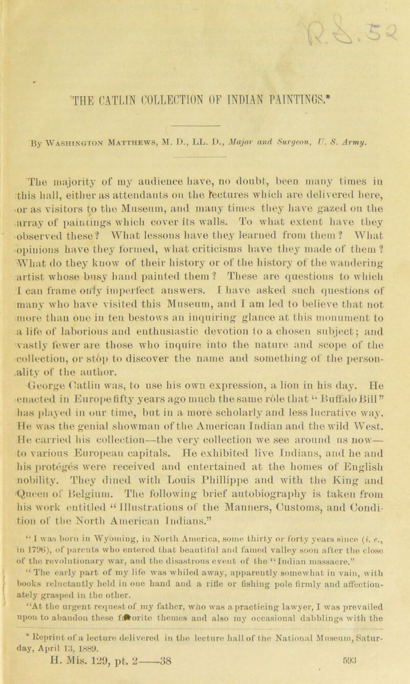 By Washington Matthews, M. D., LL. lb, Major and Surgeon, U. S. Army. The majority of my audience have, no doubt, been many times in this hall, either as attendants on the features which are delivered here, or as visitors to the Museum, and many times they have gazed on the array of paintings which cover its walls. To what extent have they observed these? What lessons have they learned from them? What •opinions have they formed, what criticisms have they made of them? What do they know of their history or of the history of the wandering artist whose busy hand painted them? These are questions to which I can frame only imperfect answers. I have asked such questions of many who have visited this Museum, and I am led to believe that not more than one in ten bestows an inquiring glance at this monument to a life of laborious and enthusiastic devotion to a chosen subject; and vastly fewer are those who inquire into the nature and scope of the collection, or stop to discover the name and something of the person- ality of the author. George Gatlin was, to use his own expression, a lion in his day. He enacted in Europe fifty years ago much the same role that “ Buffalo Bill ” has played in our time, but in a more scholarly and less lucrative way. He was the genial showman of the American Indian and the wild West. He carried his collection—the very collection we see around us now— to various European capitals. He exhibited live Indians, and he and his proteges were received and entertained at the homes of English nobility. They dined with Louis Phillippe and with the King and Queen of Belgium. The following brief autobiography is taken from his work entitled u Illustrations of the Manners, Customs, and Condi- tion of the North American Indians.” “ I was born in Wyoming, in North America,, some thirty or forty years since (i. e., in 179fi), of parents who entered that beautiful and famed valley soon after the close of the revolutionary war, and the disastrous event of the “Indian massacre.” “ The early part of my life was whiled away, apparently somewhat in vain, with books reluctantly held in one band and a rifle or fishing pole firmly and affection- ately grasped in tho other. “At tho urgent request of my father, who was a practicing lawyer, I was prevailed upon to abandon these l'i#orite themes and also my occasional dabblings with the * Reprint of a lecture delivered day, April lli, lggy. H. Mis. 1119, pt. 2 in the lecture hall of the National Museum, Satur- 693 38