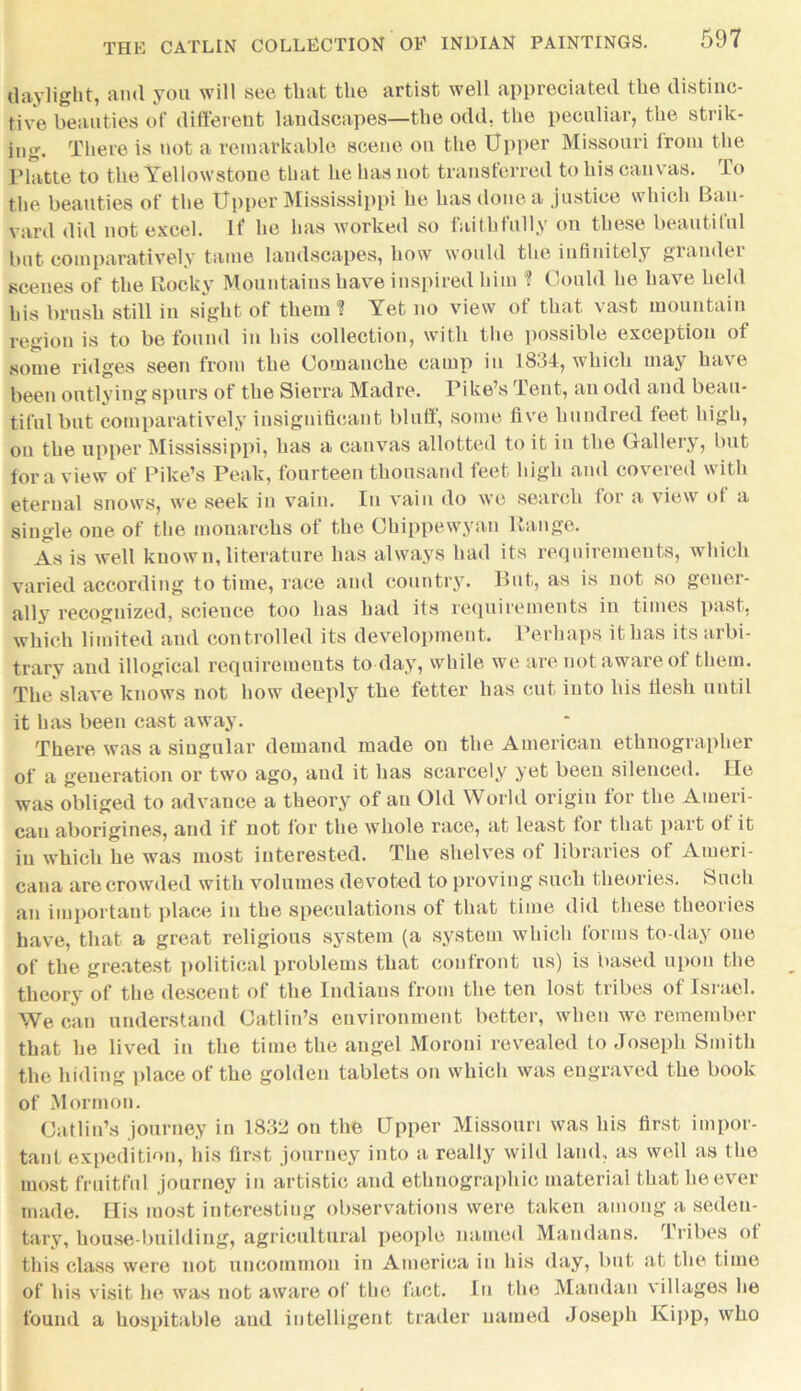 daylight, and you will see that the artist well appreciated the distinc- tive beauties of different landscapes—the odd, the peculiar, the strik- ing. There is not a remarkable scene on the Upper Missouri from the Platte to the Yellowstone that he has not transferred to his canvas. To the beauties of the Upper Mississippi he has done a justice which Bau- vard did not excel. If he has worked so faithfully on these beautitul but comparatively tame landscapes, how would the infinitely grander scenes of the Rocky Mountains have inspired him ? Could he have held his brush still in sight of them ? Yet no view of that vast mountain region is to be found in his collection, with the possible exception of some ridges seen from the Comanche camp in 1834, which may have been outlying spurs of the Sierra Madre. Pike’s Tent, an odd and beau- tiful but comparatively insignificant bluff, some five hundred feet high, on the upper Mississippi, has a canvas allotted to it in the Gallery, but for a view of Pike’s Peak, fourteen thousand feet high and covered with eternal snows, we seek in vain. In vain do we search for a view of a single one of the monarchs of the Chippewyan Range. As is well known, literature has always had its requirements, which varied according to time, race and country. But, as is not so gener- ally recognized, science too has had its requirements in times past, which limited and controlled its development. Perhaps it has its arbi- trary and illogical requirements to day, while we are not aware ol them. The slave knows not how deeply the fetter has cut into his desk until it has been cast away. There was a singular demand made on the American ethnographer of a generation or two ago, and it has scarcely yet been silenced. He was obliged to advance a theory of an Old World origin for the Ameri- can aborigines, and if not lor the whole race, at least tor that part of it in which he was most interested. The shelves of libraries of Ameri- cana are crowded with volumes devoted to proving such theories. Such an important place in the speculations of that time did these theories have, that a great religious system (a system which forms to-day one of the greatest political problems that confront us) is based upon the theory of the descent of the Indians from the ten lost tribes of Israel. We can understand Gatlin’s environment better, when we remember that he lived in the time the angel Moroni revealed to Joseph Smith the hiding place of the golden tablets on which was engraved the book of Mormon. Gatlin’s journey in 1832 on the Upper Missouri was his first impor- tant expedition, his first journey into a really wild land, as well as the most fruitful journey in artistic and ethnographic material that he ever made. His most interesting observations were taken among a seden- tary, house-building, agricultural people named Maudaus. Tribes of this class were not uncommon in America in his day, but at the time of his visit he was not aware of the fact. In the Mandan villages he found a hospitable and intelligent trader named Joseph Kipp, who