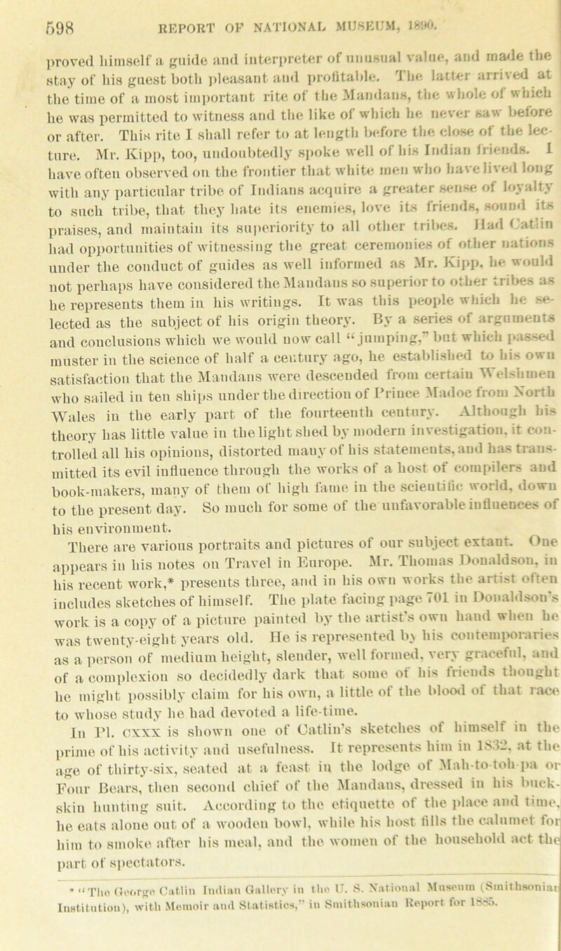 proved himself a guide and interpreter of unusual value, and made the stay of his guest both pleasant and profitable. The latter arrived at the time of a most important rite of the Mandans, the whole of which he was permitted to witness and the like of which he never saw before or after. This rite I shall refer to at length before the close of the lec- ture. Mr. Kipp, too, undoubtedly spoke well of his Indian irh-nds. 1 have often observed on the frontier that white men who have lived long with any particular tribe of Indians acquire a greater sense of loyalty to such tribe, that they hate its enemies, love its friends, sound its praises, and maintain its superiority to all other tribes. Had Catiin had opportunities of witnessing the great ceremonies of other nations under the conduct of guides as well informed as Mr. Kipp, he would not perhaps have considered the Mandans so superior to other tribes as he represents them in his writings. It was this people which he se- lected as the subject of his origin theory. By a series of arguments and conclusions which we would now call “jumping,” but which passed muster in the science of half a century ago, he established to his own satisfaction that the Mandans were descended from certain TV elshmen who sailed in ten ships under the direction of Prince Madoc from North Wales in the early part of the fourteenth century. Although his theory has little value in the light shed by modern investigation, it con- trolled all his opinions, distorted many of his statements, and has trans- mitted its evil influence through the works of a host ot compilers and book-makers, many of them of high fame in the scientific world, down to the present day. So much for some of the unfavorable influences of his environment. There are various portraits and pictures of our subject extant. One appears in his notes on Travel in Europe. Mr. Thomas Donaldson, in his recent work,* presents three, and in his own works the artist often includes sketches of himself. The plate facing page 701 in Donaldsons work is a copy of a picture painted by the artist’s own hand when he was twenty-eight years old. He is represented In his contemporaries as a person of medium height, slender, well formed, very graceful, and of a complexion so decidedly dark that some of his friends thought he might possibly claim for his own, a little of the blood ol that race to whose study he had devoted a life-time. In PI. cxxx is shown one of Gatlin’s sketches of himself in the prime of his activity and usefulness. It represents him in 1832. at the age of thirty-six, seated at a feast in the lodge of Mah-to toll pa or Four Bears, then second chief of the Mandans, dressed in his buck- skin hunting suit. According to the etiquette of the place and time, he eats alone out of a wooden bowl, while his host fills the calumet for him to smoke after his meal, and the women of tlie household act the part of spectators. •“Tho George Catiin Indian Gallery in the V. S. National Museum (Smitfasoniat Institution), with Memoir and Statistics,” in Smithsonian Report for 1SS5.