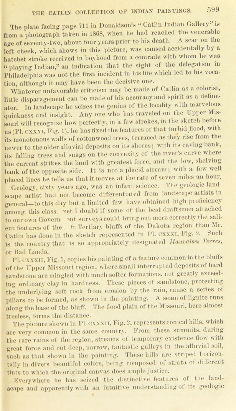 599 The plate facing page 711 in Donaldson’s “Gatlin Indian Gallery is from a photograph taken in 1868, when he had reached the venerable age of seventy-two, about four years prior to his death. A scar on the left cheek, which shows in this picture, was caused accidentally by a hatchet stroke received in boyhood from a comrade with whom he was “ playing Indian,” an indication that the sight of the delegation in Philadelphia was not the first incident in his life which led to his voca- tion, although it may have been the decisive one. Whatever unfavorable criticism may be made of Gatlin as a colorist, little disparagement can be made of his accuracy and spirit as a deline- ator. In landscape he seizes the genius of the locality with marvelous quickness and insight. Any one who has traveled on the Upper Mis- souri will recognize how perfectly, in a few strokes, in the sketch before us (PI. cxxxt, Fig. 1), he has fixed the features of that turbid flood, with its monotonous walls of cottonwood trees, terraced as they rise from the newer to the older alluvial deposits on its shores; with its caving bank, its falling trees and snags on the convexity of the river’s curve where the current strikes the laud with greatest force, and the low, shelving bank of the opposite side. It is not a placid stream; with a few well placed liues he tells us that it moves at the rate of seven miles an hour. Geology, sixty years ago, was an infant science. The geologic land- scape artist had not become differentiated from landscape artists in general—to this day but a limited few have obtained high proficiency among this class, vet I doubt if some of the best draftsmen attached to our own Govern 3nt surveys could bring out more correctly the sali- ent features of the ft Tertiary bluff's of the Dakota region than Mr. Gatlin has done in the sketch represented in PI. cxxxt, Fig. 2. Such is the country that is so appropriately designated Mauvaises Torres, or Bad Lands. PI. cxxxii, Fig. 1, copies his painting of a feature common in the bluff's of the Upper Missouri region, where small interrupted deposits of hard sandstone are mingled with much softer formations, not greatly exceed- ing ordinary clay in hardness. These pieces of sandstone, protecting the underlying soft rock from erosion by the rain, cause a series of pillars to be formed, as shown in the painting. A seam of lignite runs along the base of the bluff'. The flood plain of the Missouri, here almost treeless, forms the distance. The picture shown in PI. cxxxti, Fig. 2, represents conical hills, which are very common in the same country. From these summits, during the rare rains of the region, streams of temporary existence flow with great force and cut deep, narrow, fantastic galleys in the alluvial soil, such as that shown in the painting. These hills are striped horizon- tally in divers beautiful colors, being composed of strata of different tints to which the original canvas does ample justice. Everywhere he has seized the distinctive features of the land- scape and apparently with an intuitive understanding of its geologic