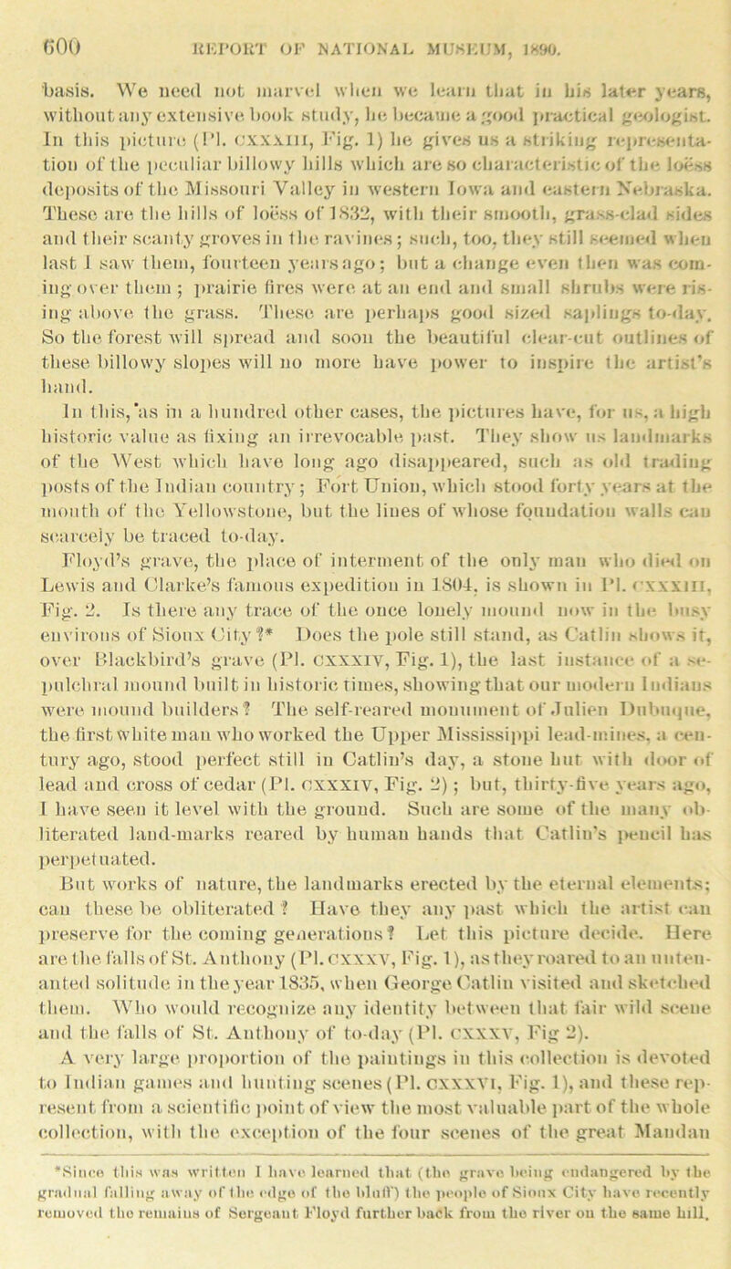 GOO basis. We need not marvel when we learn that in his later years, without any extensive book study, he became a good practical geologist. In this picture (PI. CXXXlil, Fig. 1) lie gives us a striking representa- tion of the peculiar billowy hills which are so characteristic of the loess deposits of the Missouri Valley in western Iowa and eastern Nebraska. These are the hills of loess of 3832, with their smooth, grass-clad sides and their scanty groves in the ravines; such, too, they still seemed when last J saw them, fourteen years ago; but a change even then was com- ing-over them ; prairie fires were at an end and small shrubs were ris- ing above fbe grass. These are perhaps good sized saplings to-day. So the forest will spread and soon the beautiful clear-cut outlines of these billowy slopes will no more have power to inspire the artist’s hand. In this,‘as in a hundred other cases, the pictures have, for us, a high historic value as tixiug an irrevocable past. They show us landmarks of the West which have long ago disappeared, such as old trading posts of the Indian country; Fort Union, which stood forty years at the mouth of the Yellowstone, but the hues of whose foundation walls can scarcely be traced to-day. Floyd’s grave, the place of interment of the only man who died on Lewis and Clarke’s famous expedition in 1804, is shown in 1*1. rxxxm, Fig. 2. Is there any trace of the once lonely mound now in the busy environs of Sioux City?* Does the pole still stand, as Catlin shows it, over Blackbird’s grave (PI. cxxxiv, Fig. 1), the last instance of a se- pulchral mound built in historic times, showing that our modern Indians were mound builders? The self-reared monument of Jnlien Dubuque, the first white man who worked the Upper Mississippi lead-mines, a cen- tury ago, stood perfect still in Gatlin’s day, a stone hut with door of lead and cross of cedar (PI. cxxxiv, Fig. 2) ; but, tliirty-five years ago, I have seen it level with the ground. Such are some of the many ob- literated land-marks reared by human hands that Catliu’s pencil has perpetuated. But works of nature, the landmarks erected by the eternal elements; can these be obliterated ? Have they any past which the artist can preserve for the coming generations? Let this picture decide. Here are the falls of St. Anthony (Pl.cxxxv, Fig. 1), as they roared to an uuten- anted solitude in the year 1835, when George Catlin visited and sketched them. Who would recognize any identity between that fair wild scene and the falls of St. Anthony of to-day (PI. cxxxy, Fig 2). A very large proportion of the paintings in this collection is devoted to Indian games and hunting scenes (PI. cxxxvi, Fig. 1), and these rep- resent from a scientific point of view the most valuable part of the whole collection, with the exception of the four scenes of the. great Maudan *Siii(-o this was written I liavo learned that (the grave being endangered by the gradual falling away of the edge of the bluff) the people of Sioux City have recently removed the remains of Sergeant Floyd further hack from the river on the same bill.