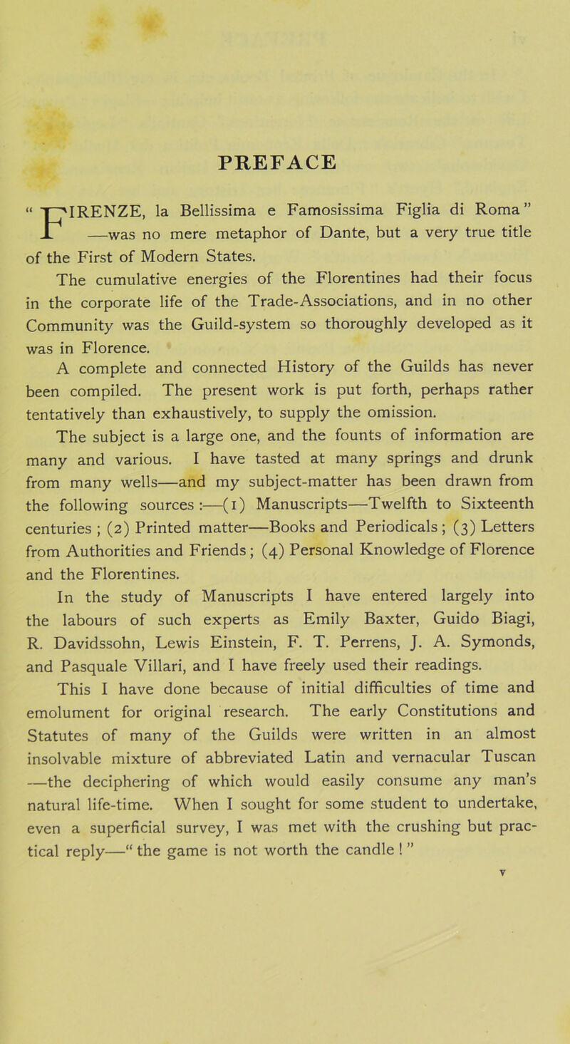 IRENZE, la Bellissima e Famosissima Figlia di Roma” —was no mere metaphor of Dante, but a very true title of the First of Modern States. The cumulative energies of the Florentines had their focus in the corporate life of the Trade-Associations, and in no other Community was the Guild-system so thoroughly developed as it was in Florence. A complete and connected History of the Guilds has never been compiled. The present work is put forth, perhaps rather tentatively than exhaustively, to supply the omission. The subject is a large one, and the founts of information are many and various. I have tasted at many springs and drunk from many wells—and my subject-matter has been drawn from the following sources:—(i) Manuscripts—Twelfth to Sixteenth centuries ; (2) Printed matter—Books and Periodicals; (3) Letters from Authorities and Friends; (4) Personal Knowledge of Florence and the Florentines. In the study of Manuscripts I have entered largely into the labours of such experts as Emily Baxter, Guido Biagi, R. Davidssohn, Lewis Einstein, F. T. Perrens, J. A. Symonds, and Pasquale Villari, and I have freely used their readings. This I have done because of initial difficulties of time and emolument for original research. The early Constitutions and Statutes of many of the Guilds were written in an almost insolvable mixture of abbreviated Latin and vernacular Tuscan —the deciphering of which would easily consume any man’s natural life-time. When I sought for some student to undertake, even a superficial survey, I was met with the crushing but prac- tical reply—“ the game is not worth the candle ! ”