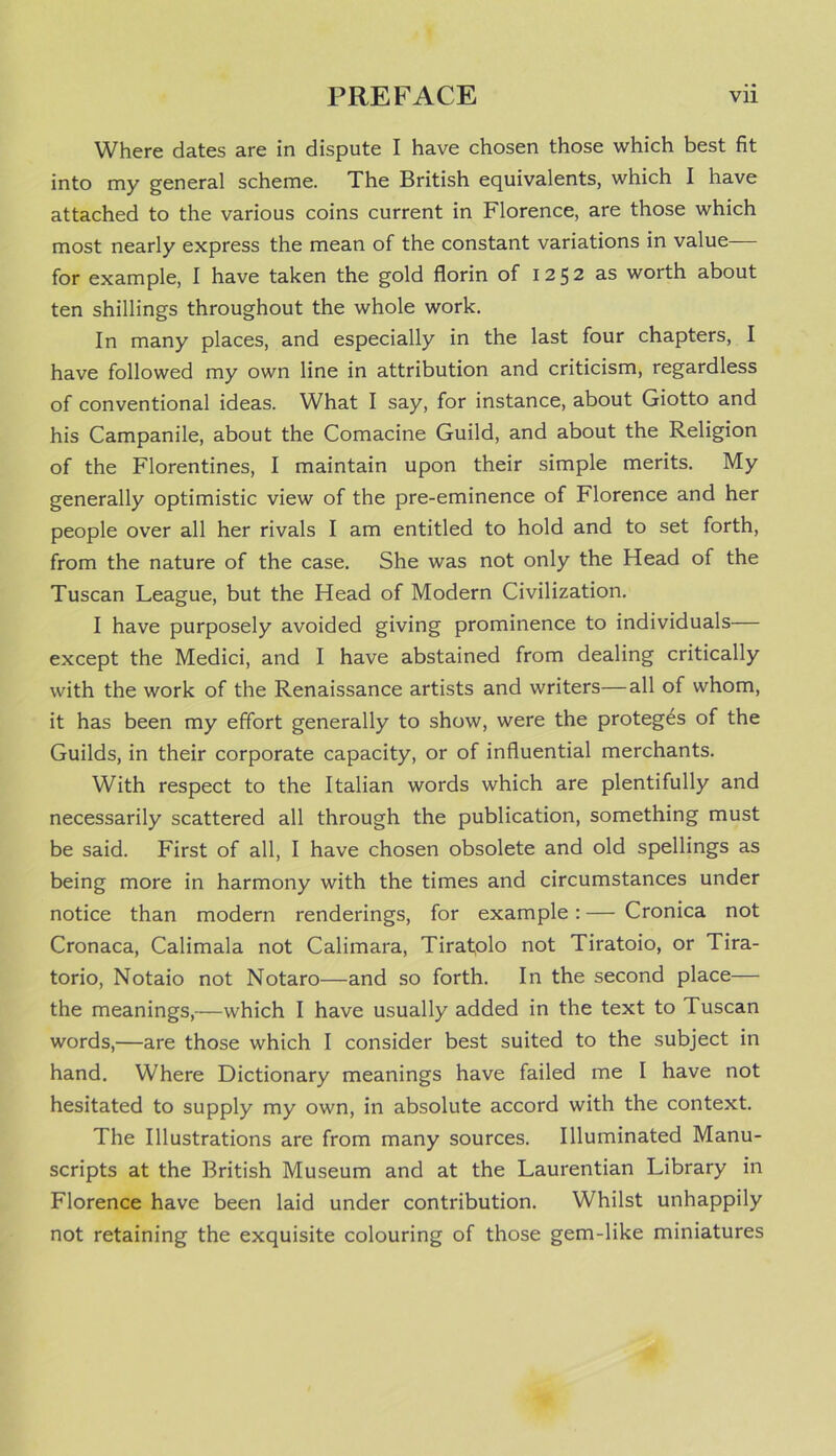 Where dates are in dispute I have chosen those which best fit into my general scheme. The British equivalents, which I have attached to the various coins current in Florence, are those which most nearly express the mean of the constant variations in value— for example, I have taken the gold florin of 1252 as worth about ten shillings throughout the whole work. In many places, and especially in the last four chapters, I have followed my own line in attribution and criticism, regardless of conventional ideas. What I say, for instance, about Giotto and his Campanile, about the Comacine Guild, and about the Religion of the Florentines, I maintain upon their simple merits. My generally optimistic view of the pre-eminence of Florence and her people over all her rivals I am entitled to hold and to set forth, from the nature of the case. She was not only the Head of the Tuscan League, but the Head of Modern Civilization. I have purposely avoided giving prominence to individuals— except the Medici, and I have abstained from dealing critically with the work of the Renaissance artists and writers—all of whom, it has been my effort generally to show, were the proteges of the Guilds, in their corporate capacity, or of influential merchants. With respect to the Italian words which are plentifully and necessarily scattered all through the publication, something must be said. First of all, I have chosen obsolete and old spellings as being more in harmony with the times and circumstances under notice than modern renderings, for example: — Cronica not Cronaca, Calimala not Calimara, Tirafolo not Tiratoio, or Tira- torio, Notaio not Notaro—and so forth. In the second place— the meanings,—which I have usually added in the text to Tuscan words,—are those which I consider best suited to the subject in hand. Where Dictionary meanings have failed me I have not hesitated to supply my own, in absolute accord with the context. The Illustrations are from many sources. Illuminated Manu- scripts at the British Museum and at the Laurentian Library in Florence have been laid under contribution. Whilst unhappily not retaining the exquisite colouring of those gem-like miniatures