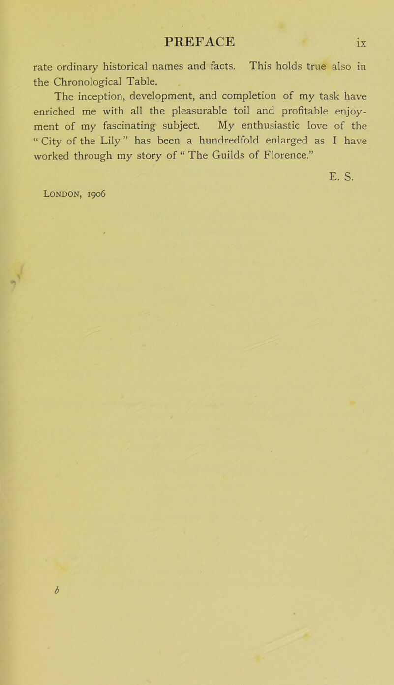 rate ordinary historical names and facts. This holds true also in the Chronological Table. The inception, development, and completion of my task have enriched me with all the pleasurable toil and profitable enjoy- ment of my fascinating subject. My enthusiastic love of the “ City of the Lily ” has been a hundredfold enlarged as I have worked through my story of “ The Guilds of Florence.” E. S. London, 1906 b