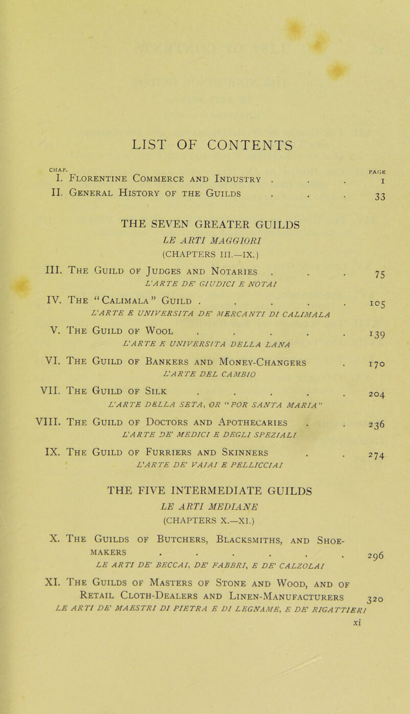 CHAP. PAGE I. Florentine Commerce and Industry . . . i II. General History of the Guilds • • • 33 THE SEVEN GREATER GUILDS LE ART I MAGGIORI (CHAPTERS III.—IX.) III. The Guild of Judges and Notaries 75 L'ARTE DE' GIUDICI E NOT AI IV. The “Calimala” Guild ..... 105 L'ARTE E UNIVERSITA DE' MERC ANTI DI CALIMALA V. The Guild of Wool ..... 139 L'ARTE E UNIVERSITA DELLA LANA VI. The Guild of Bankers and Money-Changers . 170 L'ARTE DEL CAMBIO VII. The Guild of Silk ..... 204 L'ARTE DELLA SETA, OR “FOR SANTA MARIA VIII. The Guild of Doctors and Apothecaries . . 236 L'ARTE DE' MEDICI E DEGLl SPEZIALI IX. The Guild of Furriers and Skinners . . 274 L'ARTE DE' VAIAI E PELLICCIAI THE FIVE INTERMEDIATE GUILDS LE ARTI ME DIANE (CHAPTERS X.—XI.) X. The Guilds of Butchers. Blacksmiths, and Shoe- makers ...... 296 LE ARTI DE' BECCAI, DE' EABBRI, E DE' CALZOLAI XI. The Guilds of Masters of Stone and Wood, and of Retail Cloth-Dealers and Linen-Manufacturers 320 LE ARTI DE' MAESTRI DI PIETRA E DI LEGNAME, E DE' RIGATT1ER/
