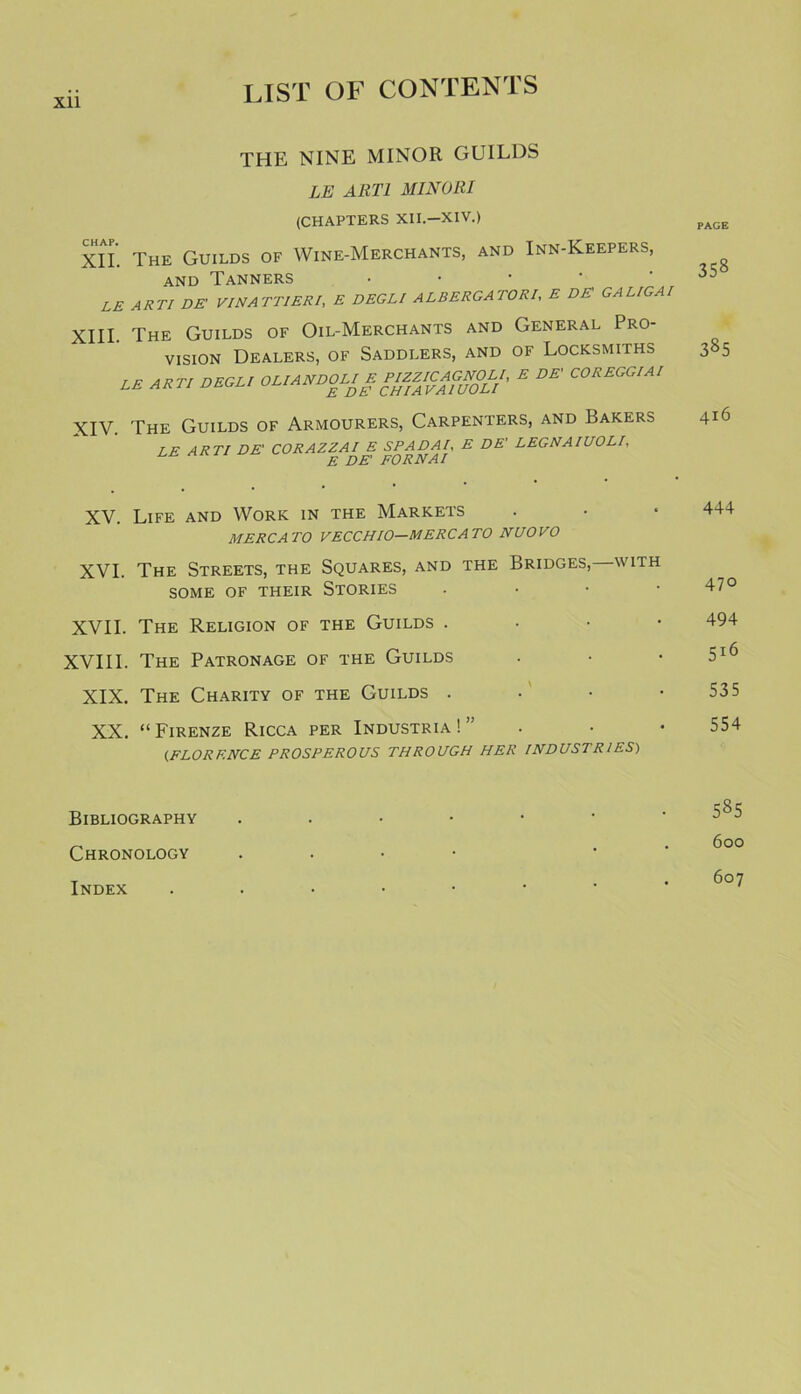 Xll THE NINE MINOR GUILDS LE ART1 MINOllI (CHAPTERS XII.-XIV.) pAGE XII. The Guilds of Wine-Merchants, and Inn-Keepers, and Tanners . . . ■ • 35 LE ARTI DE' VI NATTIER!, E DEGLI ALBERGA TORI, E DE GALIGAI XIII. The Guilds of Oil-Merchants and General Pro- vision Dealers, of Saddlers, and of Locksmiths 385 M ART, DECL, OUANDOL, E PffJCAGNOU, E DE CORECO.A, XIV. The Guilds of Armourers, Carpenters, and Bakers 416 LE ARTI DE' CORAZZ. fPADAl, E DE' LEGNAIUOLI, XV. Life and Work in the Markets . • • 444 MERCATO VECCHIO—MERC A TO NUOVO XVI. The Streets, the Squares, and the Bridges,—with SOME OF THEIR STORIES • 47° XVII. The Religion of the Guilds . 494 XVIII. The Patronage of the Guilds . • • 516 XIX. The Charity of the Guilds . • • -535 XX. “Firenze Ricca per Industria!” . • • 554 (FLORENCE PROSPEROUS THROUGH HER INDUSTRIES) Bibliography ..••••' ^5 Chronology . Index ...••••
