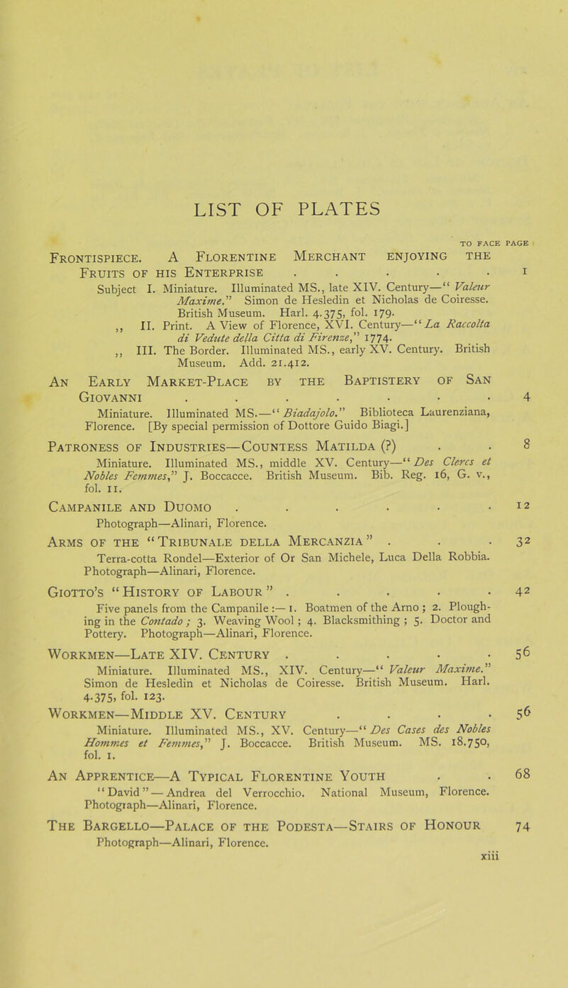 TO FACE Frontispiece. A Florentine Merchant enjoying the Fruits of his Enterprise ..... Subject I. Miniature. Illuminated MS., late XIV. Century— “ Valeur Maxime.” Simon de Hesledin et Nicholas de Coiresse. British Museum. Harl. 4.375, fol. 179. ,, II. Print. A View of Florence, XVI. Century—“La Raccolta di Vedute della Citta di Firenze, 1774- ,, III. The Border. Illuminated MS., early XV. Century. British Museum. Add. 21.412. An Early Market-Place by the Baptistery of San Giovanni ....... Miniature. Illuminated MS.—“ Biadajolo. Biblioteca Laurenziana, Florence. [By special permission of Dottore Guido Biagi.] Patroness of Industries—Countess Matilda (?) Miniature. Illuminated MS., middle XV. Century—“ Des Clercs et Nobles Femmes,” J. Boccacce. British Museum. Bib. Reg. 16, G. v., fol. 11. Campanile and Duomo ...... Photograph—Alinari, Florence. Arms of the “ Tribunai.e della Mercanzia ” . Terra-cotta Rondel—Exterior of Or San Michele, Luca Della Robbia. Photograph—Alinari, Florence. Giotto’s “ History of Labour ” . Five panels from the Campanile :—1. Boatmen of the Arno ; 2. Plough- ing in the Contado ; 3. Weaving Wool; 4. Blacksmithing ; 5. Doctor and Pottery. Photograph—Alinari, Florence. Workmen—Late XIV. Century ..... Miniature. Illuminated MS., XIV. Century—“ Valeur Maxime.’’ Simon de Plesledin et Nicholas de Coiresse. British Museum. Harl. 4.375, fol. 123. Workmen—Middle XV. Century .... Miniature. Illuminated MS., XV. Century—“ Des Cases des Nobles Homines et Femmes,” J. Boccacce. British Museum. MS. 18.750, fol. 1. An Apprentice—A Typical Florentine Youth “David” — Andrea del Verrocchio. National Museum, Florence. Photograph—Alinari, Florence. The Bargello—Palace of the Podesta—Stairs of Honour Photograph—Alinari, Florence. xiii PAGE I 4 8 12 32 42 56 56 68 74