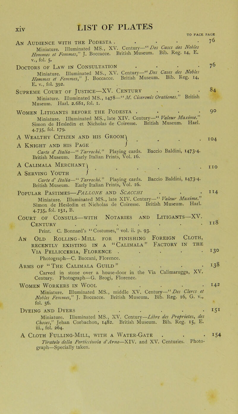 X1Y TO FACE An Audience with the Podesta . . • Miniature. Illuminated MS., XV. Century—“Des Cases des Nobles Homines et Femmes,” J. Boccacce. British Museum. Bib. Reg. 14, E- v., fol. 5. Doctors of Law in Consultation Miniature. Illuminated MS., XV. Century—“Des Cases des Nobles Homines et Femmes,” J. Boccacce. British Museum. Bib. Reg. 14, E. v., fol. 392. Supreme Court of Justice—XV. Century . . • Miniature. Illuminated MS., 1478—“ M. Ciceronis Oraliones.” British Museum. Harl. 2.681, fol. I. Women Litigants before the Podesta . Miniature. Illuminated MS., late XIV. Century—'“ Valeur Maxime. Simon de Hesledin et Nicholas de Coiresse. British Museum. Harl. 4-735. fol. 179- A Wealthy Citizen and his Groomj A Knight and his Page J Carte d Italia—“ Tarrochi. Playing cards. Baccio Baldini, 1473*4- British Museum. Early Italian Prints, Vol. 16. A Calimala Merchant') A Serving Youth J Carte d' Italia— “ Tarrochi. Playing cards. Baccio Baldini, 1473*4- British Museum. Early Italian Prints, Vol. 16. Popular Pastimes—Pallone and Scacchi Miniature. Illuminated MS., late XIV. Century—•“ Valeur Maxime. Simon de Hesledin et Nicholas de Coiresse. British Museum. Harl. 4.735, fol. 151, B. Court of Consuls—with Notaries and Litigants—XV. Century ....... Print. C. Bonnard’s “ Costumes,” vol. ii. p. 93. An Old Rolling-Mill for finishing Foreign Cloth, recently existing in a “Calimala” Factory in the Via Pellicceria, Florence . Photograph—C. Baccani, Florence. Arms of “The Calimala Guild” . Carved in stone over a house-door in the Via Calimarugga, XV. Century. Photograph—G. Brogi, Florence. Women Workers in Wool . Miniature. Illuminated MS., middle XV. Century—“Des Clercs et Nobles FemmesJ. Boccacce. British Museum. Bib. Reg. 16, G. v., fol. 56. Dyeing and Dyers ...... Miniature. Illuminated MS., XV. Century—Libre des Proprietez, des Choses, Jehan Corbachon, 1482. British Museum. Bib. Reg. 15, E. iii., fol. 264. A Cloth Fulling-Mill, with a Water-Gate Tiratolo della Porticciuola d' Arno—XIV. and XV. Centuries. Photo- graph—Specially taken. PAGE 76 76 84 90 104 no 114 118 130 138 142 151 154