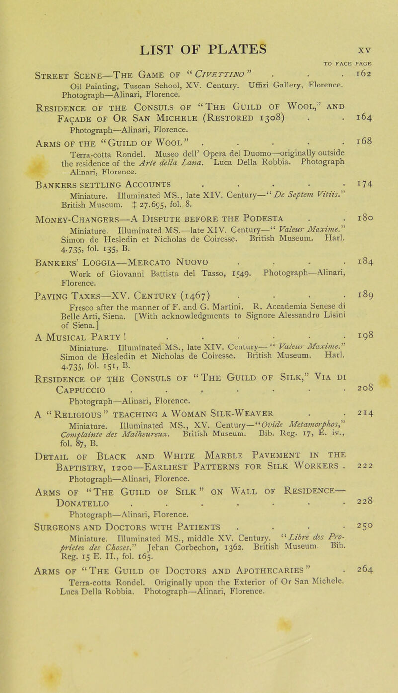 TO FACE Street Scene—The Game of “ Civettino ” Oil Painting, Tuscan School, XV. Century. Uffizi Gallery, Florence. Photograph—Alinari, Florence. Residence of the Consuls of “The Guild of Wool,” and Facade of Or San Michele (Restored 1308) Photograph—Alinari, Florence. Arms of the “Guild of Wool” ..... Terra-cotta Rondel. Museo dell’ Opera del Duomo—originally outside the residence of the Arte della Lana. Luca Della Robbia. Photograph —Alinari, Florence. Bankers settling Accounts .... Miniature. Illuminated MS., late XIV. Century—“ De Septem Vi tils. British Museum, t 27.695, fob 8. Money-Changers—A Dispute before the Podesta Miniature. Illuminated MS.—late XIV. Century—“ Valeur Maxime. Simon de Hesledin et Nicholas de Coiresse. British Museum. Ilarl. 4.735, fol. 135, B. Bankers’ Loggia—Mercato Nuovo .... Work of Giovanni Battista del Tasso, 1549. Photograph—Alinari, Florence. Paying Taxes—XV. Century (1467) Fresco after the manner of F. and G. Martini. R. Accademia Senese di Belle Arti, Siena. [With acknowledgments to Signore Alessandro Lisini of Siena.] A Musical Party ! ..... Miniature. Illuminated MS., late XIV. Century— “ Valeur Maxime.” Simon de Hesledin et Nicholas de Coiresse. British Museum. Hark 4.735, fol. 151, B. Residence of the Consuls of “The Guild of Silk,’ Via di Cappuccio ....... Photograph—Alinari, Florence. A “ Religious ” teaching a Woman Silk-Weaver Miniature. Illuminated MS., XV. Century—“Ovide Metamorphos,” Complainte des Malheureux. British Museum. Bib. Reg. 17, E. iv., fol. 87, B. Detail of Black and White Marble Pavement in the Baptistry, 1200—Earliest Patterns for Silk Workers . Photograph—Alinari, Florence. Arms of “The Guild of Silk” on Wall of Residence— Donatello Photograph—Alinari, Florence. Surgeons and Doctors with Patients . Miniature. Illuminated MS., middle XV. Century. “Libre des Pro- prietez des Chases.” Jehan Corbechon, 1362. British Museum. Bib. Reg. 15 E. II., fol. 165. Arms of “The Guild of Doctors and Apothecaries” Terra-cotta Rondel. Originally upon the Exterior of Or San Michele. Luca Della Robbia. Photograph—Alinari, Florence. PAGE 162 164 168 174 180 184 189 198 208 214 222 228 250 264