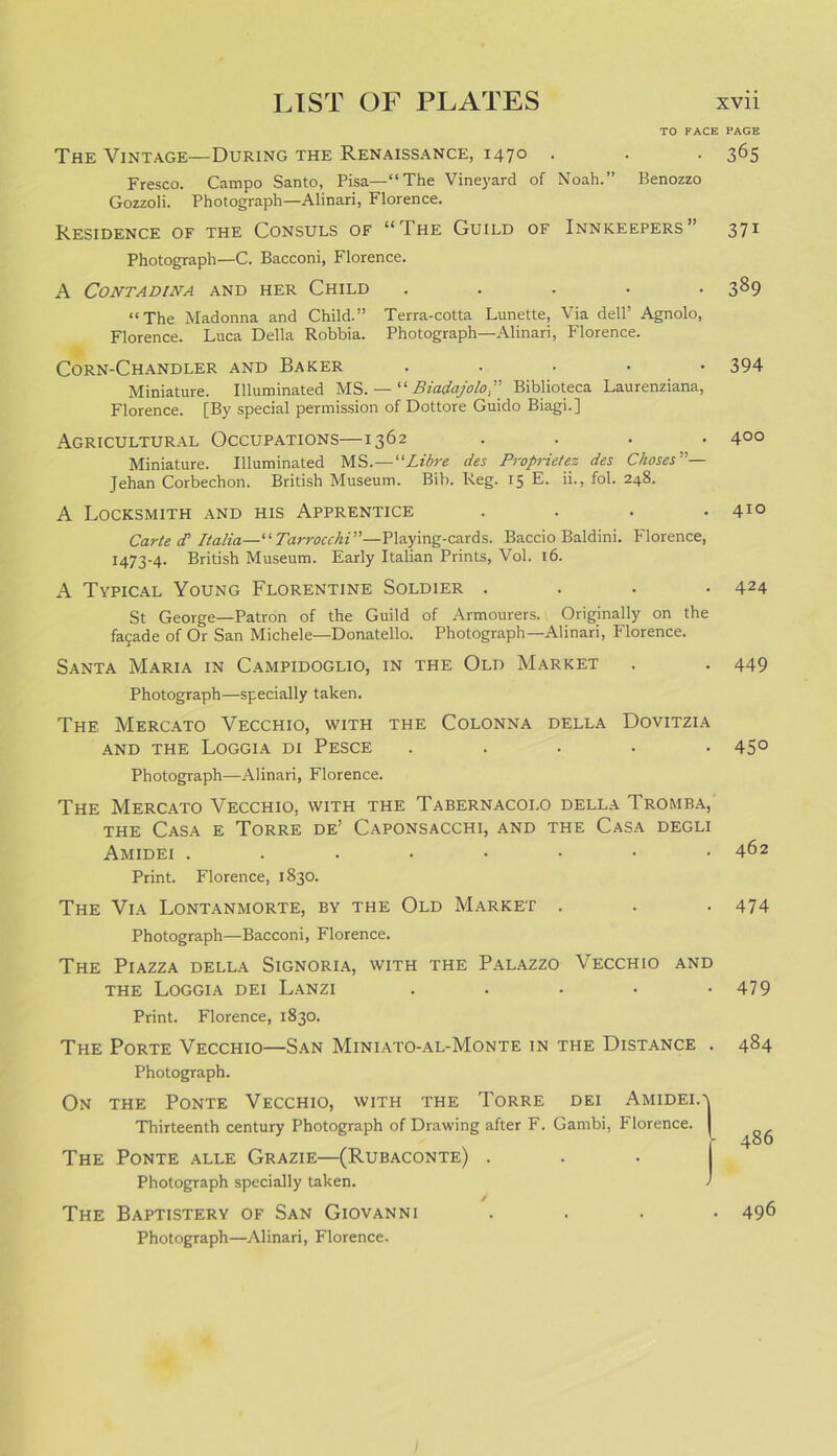 TO FACE The Vintage—During the Renaissance, 1470 Fresco. Campo Santo, Pisa—“The Vineyard of Noah.” Benozzo Gozzoli. Photograph—Alinari, Florence. Residence of the Consuls of “The Guild of Innkeepers” Photograph—C. Bacconi, Florence. A CONTADINA AND HER CHILD ..... “The Madonna and Child.” Terra-cotta Lunette, Via dell’ Agnolo, Florence. Luca Della Robbia. Photograph—Alinari, Florence. Corn-Chandler and Baker ..... Miniature. Illuminated MS. — “ Biadajolo Biblioteca Laurenziana, Florence. [By special permission of Dottore Guido Biagi.] Agricultural Occupations—1362 .... Miniature. Illuminated MS .—“Libre des Propriety des Chases— Jehan Corbechon. British Museum. Bib. Reg. 15 E. ii., fob 248. A Locksmith and his Apprentice .... Carted? Italia— “Tarrocchi”—Playing-cards. Baccio Baldini. Florence, 1473-4. British Museum. Early Italian Prints, Vol. 16. A Typical Young Florentine Soldier .... St George—Patron of the Guild of Armourers. Originally on the fafade of Or San Michele—Donatello. Photograph—Alinari, Florence. Santa Maria in Campidoglio, in the Old Market Photograph—specially taken. The Mercato Vecchio, with the Colonna della Dovitzia and the Loggia di Pesce ..... Photograph—Alinari, Florence. The Mercato Vecchio, with the Tabernacoi.o della Tromba, the Casa e Torre de’ Caponsacchi, and the Casa degli Amidei ....•••• Print. Florence, 1830. The Via Lontanmorte, by the Old Market . Photograph—Bacconi, Florence. The Piazza della Signoria, with the Palazzo Vecchio and the Loggia dei Lanzi ..... Print. Florence, 1830. The Porte Vecchio—San Miniato-al-Monte in the Distance . Photograph. On the Ponte Vecchio, with the Torre dei Amidei.' Thirteenth century Photograph of Drawing after F. Gambi, Florence. The Ponte alle Grazie—(Rubaconte) . Photograph specially taken. The Baptistery of San Giovanni . Photograph—Alinari, Florence. PAGE 365 371 389 394 400 410 424 449 45° 462 474 479 484 486 496
