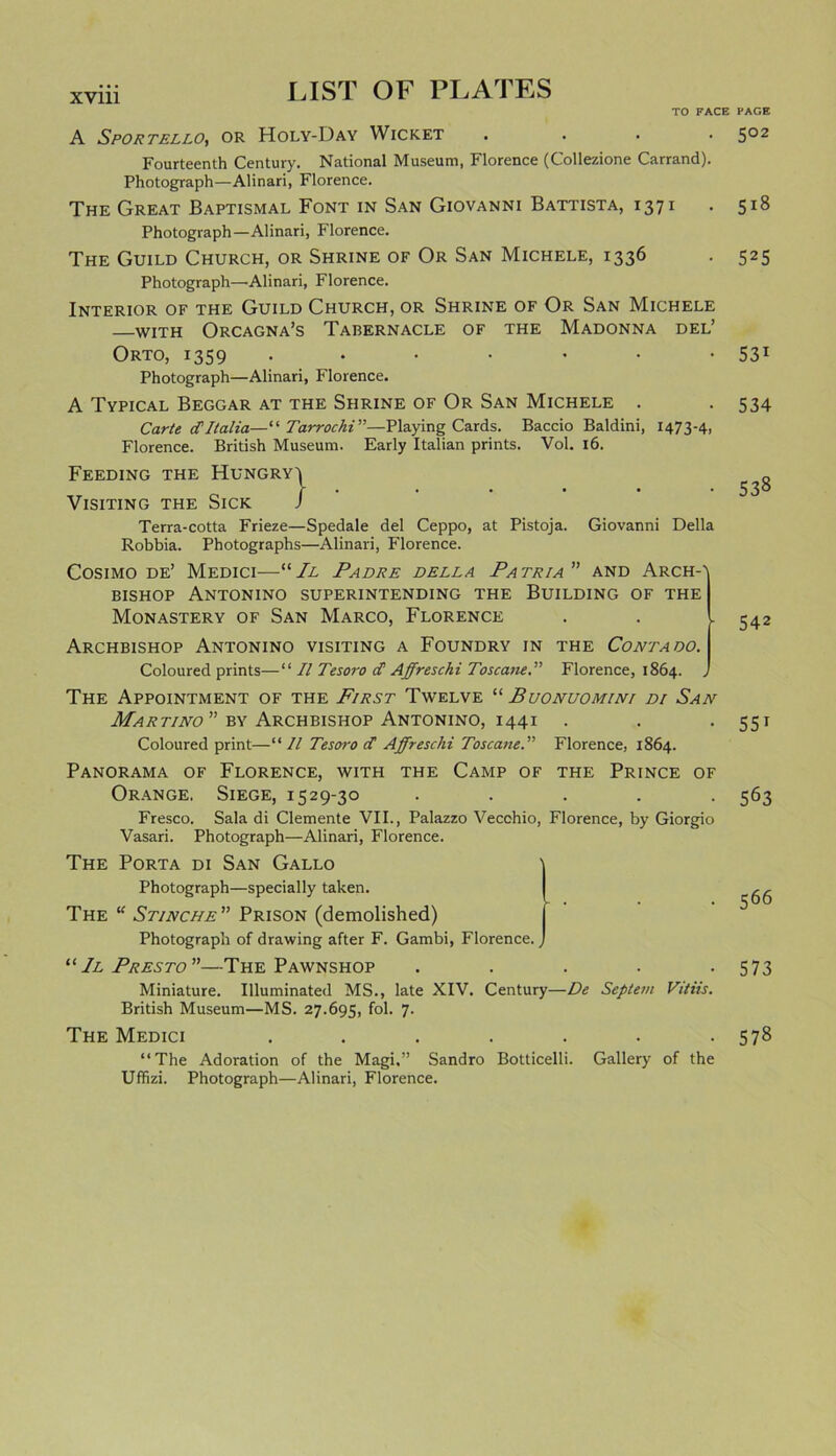 TO FACE PAGE A Sportello, or Holy-Day Wicket .... 502 Fourteenth Century. National Museum, Florence (Collezione Carrand). Photograph—Alinari, Florence. The Great Baptismal Font in San Giovanni Battista, 1371 . 518 Photograph—Alinari, Florence. The Guild Church, or Shrine of Or San Michele, 1336 . 525 Photograph—Alinari, Florence. Interior of the Guild Church, or Shrine of Or San Michele with Orcagna’s Tabernacle of the Madonna del’ Orto, 1359 . • • • • • • 531 Photograph—Alinari, Florence. A Typical Beggar at the Shrine of Or San Michele . . 534 Carte cTItalia—“ TarrochV'—Playing Cards. Baccio Baldini, 1473-4, Florence. British Museum. Early Italian prints. Vol. 16. Feeding the Hungry^ Visiting the Sick J Terra-cotta Frieze—Spedale del Ceppo, at Pistoja. Giovanni Della Robbia. Photographs—Alinari, Florence. Cosimo de’ Medici—“ II Padre della Patr/a” and Arch-' bishop Antonino superintending the Building of the Monastery of San Marco, Florence Archbishop Antonino visiting a Foundry in the Contaoo. Coloured prints—“ II Tesoro cC Affreschi Toscane.” Florence, 1864. , The Appointment of the First Twelve “ Buonuomini di San Martino by Archbishop Antonino, 1441 Coloured print—“// Tesoro cC Affreschi ToscaneFlorence, 1864. Panorama of Florence, with the Camp of the Prince of Orange. Siege, 1529-30 . . . . . Fresco. Sala di Clemente VII., Palazzo Vecchio, Florence, by Giorgio Vasari. Photograph—-Alinari, Florence. The Porta di San Gallo Photograph—specially taken. The “ Stinche” Prison (demolished) Photograph of drawing after F. Gambi, Florence. “Il Presto”—The Pawnshop Miniature. Illuminated MS., late XIV. Century—De Septem Vitiis. British Museum—MS. 27.695, fol. 7. The Medici ....... “The Adoration of the Magi.” Sandro Botticelli. Gallery of the Uffizi. Photograph—Alinari, Florence. 538 542 551 563 566 573 578