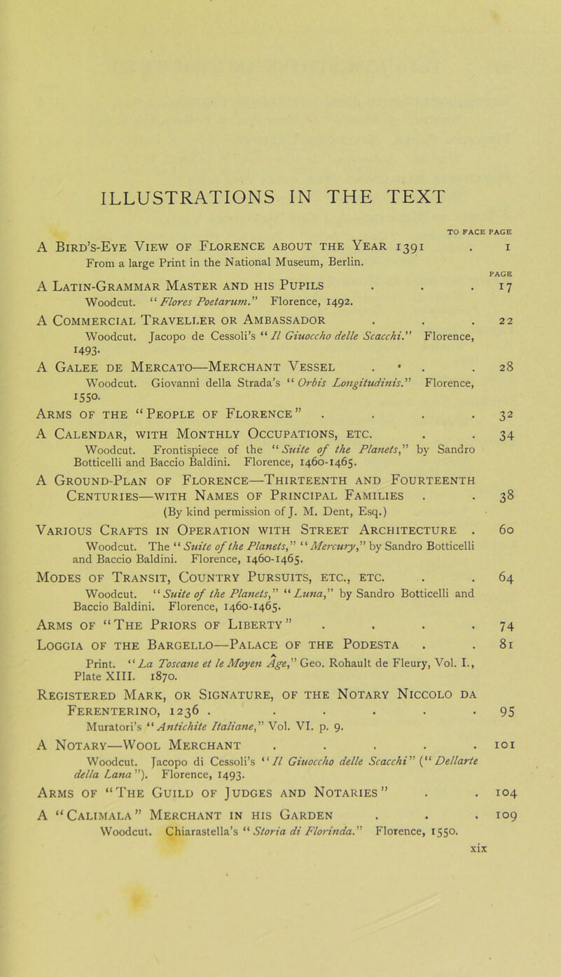 TO FACE PAGE A Bird’s-Eye View of Florence about the Year 1391 . 1 From a large Print in the National Museum, Berlin. PAGE A Latin-Grammar Master and his Pupils . . 17 Woodcut. “ Flores Poetarum.” Florence, 1492. A Commercial Traveller or Ambassador . . .22 Woodcut. Jacopo de Cessoli’s “ II Giuoccho delle Scacchi.” Florence, 1493- A Galee de Mercato—Merchant Vessel . .28 Woodcut. Giovanni della Strada’s “ Orbis Longitudinis.” Florence, 1550- Arms of the “People of Florence” . . . 32 A Calendar, with Monthly Occupations, etc. . . 34 Woodcut. Frontispiece of the “Suite of the Planets,” by Sandro Botticelli and Baccio Baldini. Florence, 1460-1465. A Ground-Plan of Florence—Thirteenth and Fourteenth Centuries—with Names of Principal Families . . 38 (By kind permission of J. M. Dent, Esq.) Various Crafts in Operation with Street Architecture . 60 Woodcut. The “Suite of the Planets,” “ Mercwy,” by Sandro Botticelli and Baccio Baldini. Florence, 1460-1465. Modes of Transit, Country Pursuits, etc., etc. . . 64 Woodcut. “Suite of the Planets,” “Luna,” by Sandro Botticelli and Baccio Baldini. Florence, 1460-1465. Arms of “The Priors of Liberty” . . . >74 Loggia of the Bargello—Palace of the Podesta . .81 A Print. “La Toscane et le Moyen Age,” Geo. Rohault de Fleury, Vol. I., Plate XIII. 1870. Registered Mark, or Signature, of the Notary Niccolo da Ferenterino, 1236 . ..... 95 Muratori’s “ Antichile Italiane,” Vol. VI. p. 9. A Notary—Wool Merchant . . . . .101 Woodcut. Jacopo di Cessoli’s “II Giuoccho delle Scacchi” (“ Dellarte della Lana ”). Florence, 1493. Arms of “The Guild of Judges and Notaries” . . 104 A “Calimala” Merchant in his Garden . . . 109 Woodcut. Chiarastella’s “ Storia di Florinda.” Florence, 1550.