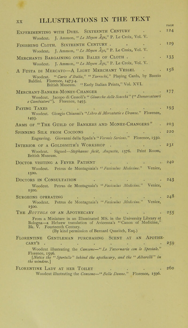 PAGE ILLUSTRATIONS IN THE TEXT Experimenting with Dyes. Sixteenth Century Woodcut. J. Ammon, “ Le Moyen Age,” P. Le Croix, Vol. V. Finishing Cloth. Sixteenth Century • Woodcut. J. Ammon, 11 Le Moyen Age,” P. Le Croix, Vol. V. Merchants Bargaining over Bales of Cloth . Woodcut. J. Ammon, “ Le Moyen Age,” P. Le Croix, Vol. V. A Fusta di Mercato—A Light Merchant Vessel Woodcut. “ Carte d’ Italia” “ Tar roc hi,” Playing Cards, by Baccio Baldini. Florence, 1473-4. British Museum. “Early Italian Prints,” Vol. XVI. Merchant-Banker-Money-Changer .... Woodcut. Jacopo di Cessoli’s “ Giuoccho delleScacchi (“ DemercatanH e Cambiatori”). Florence, 1493. Paying Taxes ...•••• Woodcut. Giorgio Chiarmi’s Libra di Mercatatie e Uranze.' Florence, 1493- Arms of “The Guild of Bankers and Money-Changers” Spinning Silk from Cocoons ..... Engraving. Giovanni della Spada’s “ Vermis Seriens.” Florence, I5S°- Interior of a Goldsmith’s Workshop .... Woodcut. Signed—Stephanus fecit, Augusta, 1576. Print Room, British Museum. Doctor visiting a Fever Patient .... Woodcut. Petrus de Montagnaia’s ‘1 Fasiculus Medecine.” Venice, 1500. Doctors in Consultation ..... Woodcut. Petrus de Montagnaia’s “Fasiculus Medecine.” Venice, 150°. Surgeons operating ...... Woodcut. Petrus de Montagnaia’s “Fasiculus Medecine.” Venice, 1500. The Bottega of an Apothecary .... From a Miniature in an Illuminated MS. in the University Library at Bologna—a Hebrew translation of Avicenna’s “Canon of Medicine,” Bk. V. Fourteenth Century. (By kind permission of Bernard Quaritch, Esq.) Florentine Gentleman purchasing Scent at an Apothe- cary’s ........ Woodcut illustrating the Canzone—“ Lo Tavernario con lo Speziale.” Florence, 1596. [.Notice the “ Sportello” behind the apothecary, and the “ Albarelli” in the window. ] Florentine Lady at her Toilet .... Woodcut illustrating the Canzone—“ Belle Donne.” Florence, 1596. 1 24 1 29 133 158 177 193 203 220 231 240 243 248 255 259 260