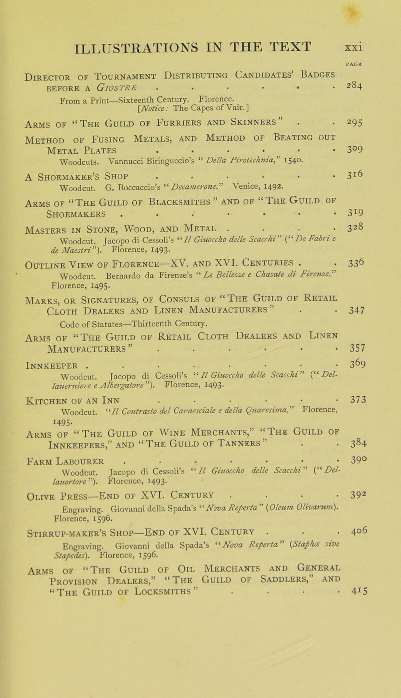 Director of Tournament Distributing Candidates’ Badges BEFORE A GlOSTRE • ••••• From a Print—Sixteenth Century. Florence. [Notice: The Capes of Vair.] Arms of “The Guild of Furriers and Skinners” Method of Fusing Metals, and Method of Beating out Metal Plates • ••••• Woodcuts. Vannucci Biringuccio’s “ Della Pirotecknia,” 1540. A Shoemaker’s Shop ...... Woodcut. G. Boccaccio’s “ Decamerone.” Venice, 1492. Arms of “The Guild of Blacksmiths” and of “The Guild of Shoemakers ..••••• Masters in Stone, Wood, and Metal .... Woodcut. Jacopo di Cessoli’s “II Giuoccho delle Scacchi (“De Fabri e de Maestri”). Florence, 1493. Outline View of Florence—XV. and XVI. Centuries . Woodcut. Bernardo da Firenze’s “ Le Bellezze e Chasate di Firenze.” Florence, 1495. Marks, or Signatures, of Consuls of “ The Guild of Retail Cloth Dealers and Linen Manufacturers” Code of Statutes—Thirteenth Century. Arms of “The Guild of Retail Cloth Dealers and Linen Manufacturers Innkeeper ..•••••• Woodcut. Jacopo di Cessoli’s “ II Giuoccho delle Scacchi ” (“ Del- lauerniere e Albergatore”). Florence, 1493- Kitchen of an Inn ...... Woodcut. “II Contrasto del Carnesciale e della Quaresima.” Florence, 1495- Arms of “The Guild of Wine Merchants,” “The Guild of Innkeepers,” and “The Guild of Tanners” Farm Labourer .•••••• Woodcut. Jacopo di Cessoli’s “II Giuoccho delle Scacchi” (“ Del- lauortore ”). Florence, 1493. Olive Press—End of XVI. Century .... Engraving. Giovanni della Spada’s “ Nova Reperta (Oleum Ohvat wu). Florence, 1596. Stirrup-maker’s Shop—End of XVI. Century Engraving. Giovanni della Spada’s “Nova Reperta” (Staphcz sive Slapedes). Florence, 1596. Arms of “The Guild of Oil Merchants and General Provision Dealers,” “The Guild of Saddlers,” and “The Guild of Locksmiths” • PAGE 284 295 3°9 3l6 3T9 328 336 347 357 369 373 384 39° 392 406 4i5