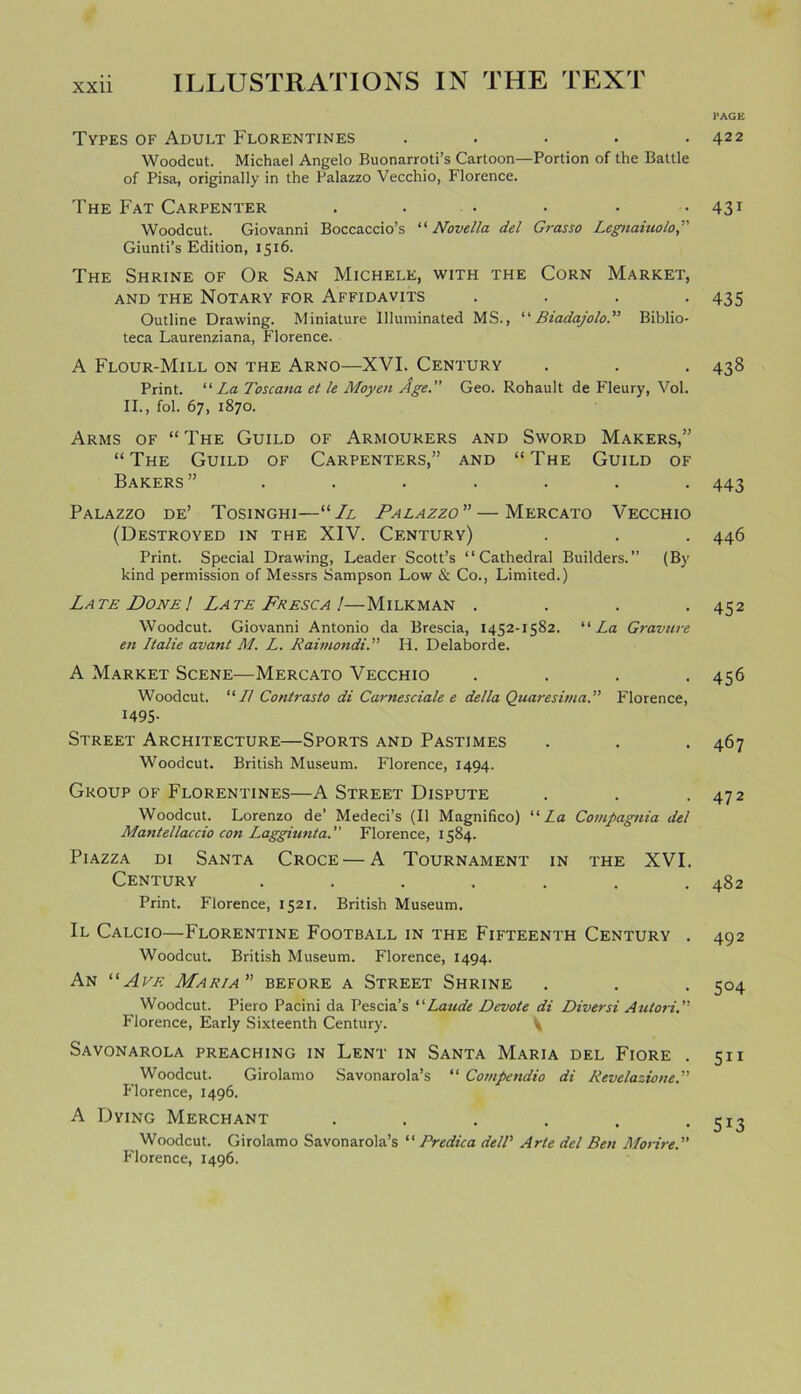 PAGE Types of Adult Florentines . Woodcut. Michael Angelo Buonarroti’s Cartoon—Portion of the Battle of Pisa, originally in the Palazzo Vecchio, Florence. The Fat Carpenter ...... Woodcut. Giovanni Boccaccio’s “ Novella del Grasso Legnaiuolo,” Giunti’s Edition, 1516. The Shrine of Or San Michele, with the Corn Market, and the Notary for Affidavits . . . . Outline Drawing. Miniature Illuminated MS., “Biadajolo.” Biblio- teca Laurenziana, Florence. A Flour-Mill on the Arno—XVI. Century Print. “ La Toscana et le Moyen Age.” Geo. Rohault de Fleury, Vol. II., fol. 67, 1870. Arms of “ The Guild of Armourers and Sword Makers,” “The Guild of Carpenters,” and “The Guild of Bakers” ....... Palazzo de’ Tosinghi—“ Jl Palazzo” — Mercato Vecchio (Destroyed in the XIV. Century) Print. Special Drawing, Leader Scott’s “Cathedral Builders.” (By kind permission of Messrs Sampson Low & Co., Limited.) Late Done! Late Fresca !—Milkman . . . . Woodcut. Giovanni Antonio da Brescia, 1452-1582. “ La Gravure en Italie avant M. L. Raimondi.” H. Delaborde. A Market Scene—Mercato Vecchio . . . . Woodcut. “ // Contrasto di Carnesciale e della Quaresima.” Florence, 1495- Street Architecture—Sports and Pastimes Woodcut. British Museum. Florence, 1494. Group of Florentines—A Street Dispute Woodcut. Lorenzo de’ Medeci’s (II Magnifico) “La Compagnia del Mantellaccio con Laggiunta.” Florence, 1584. Piazza di Santa Croce — A Tournament in the XVI. Century ....... Print. Florence, 1521. British Museum. Il Calcio—Florentine Football in the Fifteenth Century . Woodcut. British Museum. Florence, 1494. An “Ate Maria” before a Street Shrine Woodcut. Piero Pacini da Pescia’s “Laude Devote di Diversi Autori.” Florence, Early Sixteenth Century. \ Savonarola preaching in Lent in Santa Maria del Fiore . Woodcut. Girolamo Savonarola’s “ Compendio di Revelazione.” Florence, 1496. A Dying Merchant ...... Woodcut. Girolamo Savonarola’s “ Predica dell’ Arte del Ben Morire.” Florence, 1496. 422 431 435 438 443 446 452 456 467 472 482 492 5°4 5i 1 5i3