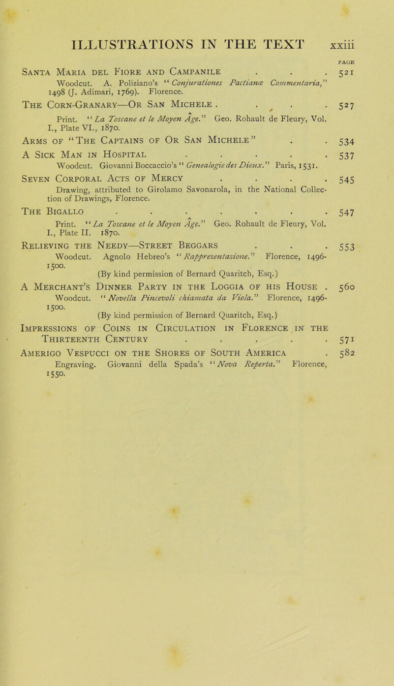 PAGE Santa Maria del Fiore and Campanile . . -521 Woodcut. A. Poliziano’s “ Conjurationes Pactianee Comment aria, 1498 (J. Adimari, 1769). Florence. The Corn-Granary—Or San Michele . . . . 527 A Print. “ La Toscane et le Moyen Age. Geo. Rohault de Fleury, Vol. I., Plate VI., 1870. Arms of “The Captains of Or San Michele” . . 534 A Sick Man in Hospital ..... 537 Woodcut. Giovanni Boccaccio’s “ Genealogied.es Dieux. Paris, 1531. Seven Corporal Acts of Mercy .... 545 Drawing, attributed to Girolamo Savonarola, in the National Collec- tion of Drawings, Florence. The Bigallo ....... 547 A Print. “ La Toscane el le Moyen Age. Geo. Rohault de Fleury, Vol. I., Plate II. 1870. Relieving the Needy—Street Beggars . . . 553 Woodcut. Agnolo Hebreo’s “ Rapprezentazione. Florence, 1496- 15°°. (By kind permission of Bernard Quaritch, Esq.) A Merchant’s Dinner Party in the Loggia of his House . 560 Woodcut. “ Novella Pincevoli chiamata da Viola. Florence, 1496- 1500. (By kind permission of Bernard Quaritch, Esq.) Impressions of Coins in Circulation in Florence in the Thirteenth Century . . . . • 571 Amerigo Vespucci on the Shores of South America . 582 Engraving. Giovanni della Spada’s “Nova Reperta. Florence, 1550-