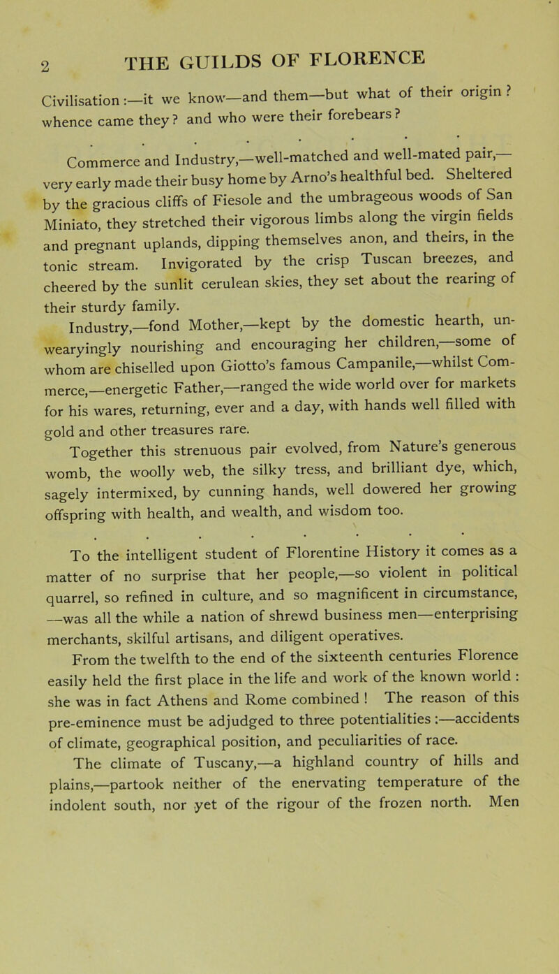 Civilisation :-it we know-and them-but what of their origin ? whence came they ? and who were their forebears ? . Commerce and Industry,—well-matched and well-mated pair, very early made their busy home by Arno’s healthful bed. Sheltered by the gracious cliffs of Fiesole and the umbrageous woods of San Miniato, they stretched their vigorous limbs along the virgin fields and pregnant uplands, dipping themselves anon, and theirs, in the tonic stream. Invigorated by the crisp Tuscan breezes, and cheered by the sunlit cerulean skies, they set about the rearing of their sturdy family. Industry,—fond Mother,—kept by the domestic hearth, un- wearyingly nourishing and encouraging her children,—some of whom are chiselled upon Giotto’s famous Campanile,—whilst Com- merce-energetic Father,—ranged the wide world over for markets for his wares, returning, ever and a day, with hands well filled with gold and other treasures rare. Together this strenuous pair evolved, from Natures generous womb, the woolly web, the silky tress, and brilliant dye, which, sagely intermixed, by cunning hands, well dowered her growing offspring with health, and wealth, and wisdom too. To the intelligent student of Florentine History it comes as a matter of no surprise that her people,—so violent in political quarrel, so refined in culture, and so magnificent in circumstance, —was all the while a nation of shrewd business men—enterprising merchants, skilful artisans, and diligent operatives. From the twelfth to the end of the sixteenth centuries Florence easily held the first place in the life and work of the known world : she was in fact Athens and Rome combined ! The reason of this pre-eminence must be adjudged to three potentialities :—accidents of climate, geographical position, and peculiarities of race. The climate of Tuscany,—a highland country of hills and plains,—partook neither of the enervating temperature of the indolent south, nor yet of the rigour of the frozen north. Men