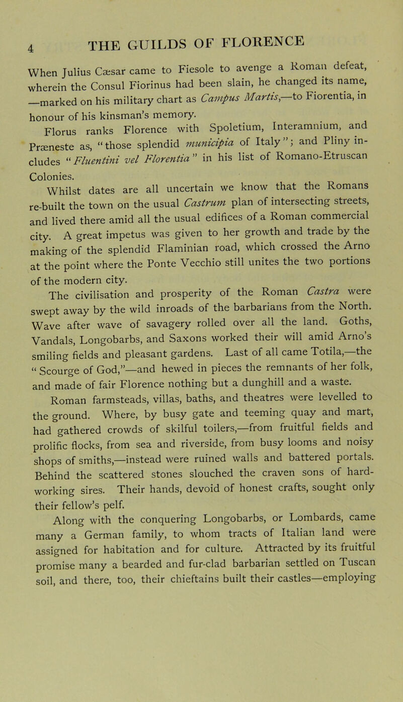 When Julius Caesar came to Fiesole to avenge a Roman defeat, wherein the Consul Fiorinus had been slain, he changed its name, marked on his military chart as Campus Martis, to Fiorentia, in honour of his kinsman s memory. Florus ranks Florence with Spoletium, Interamnium, and Prseneste as, “those splendid municipia of Italy”; and Pliny in- cludes “ Fluentini vel Fiorentia ” in his list of Romano-Etruscan Colonies. Whilst dates are all uncertain we know that the Romans re-built the town on the usual Castrum plan of intersecting streets, and lived there amid all the usual edifices of a Roman commercial city. A great impetus was given to her growth and trade by the making of the splendid Flaminian road, which crossed the Arno at the point where the Ponte Vecchio still unites the two portions of the modern city. The civilisation and prosperity of the Roman Castra were swept away by the wild inroads of the barbarians from the North. Wave after wave of savagery rolled over all the land. Goths, Vandals, Longobarbs, and Saxons worked their will amid Arno’s smiling fields and pleasant gardens. Last of all came Totila, the “ Scourge of God,”—and hewed in pieces the remnants of her folk, and made of fair Florence nothing but a dunghill and a waste. Roman farmsteads, villas, baths, and theatres were levelled to the ground. Vfhere, by busy gate and teeming quay and mart, had gathered crowds of skilful toilers—from fruitful fields and prolific flocks, from sea and riverside, from busy looms and noisy shops of smiths,—instead were ruined walls and battered portals. Behind the scattered stones slouched the craven sons of hard- working sires. Their hands, devoid of honest crafts, sought only their fellow’s pelf. Along with the conquering Longobarbs, or Lombards, came many a German family, to whom tracts of Italian land were assigned for habitation and for culture. Attracted by its fruitful promise many a bearded and fur-clad barbarian settled on Tuscan soil, and there, too, their chieftains built their castles—employing