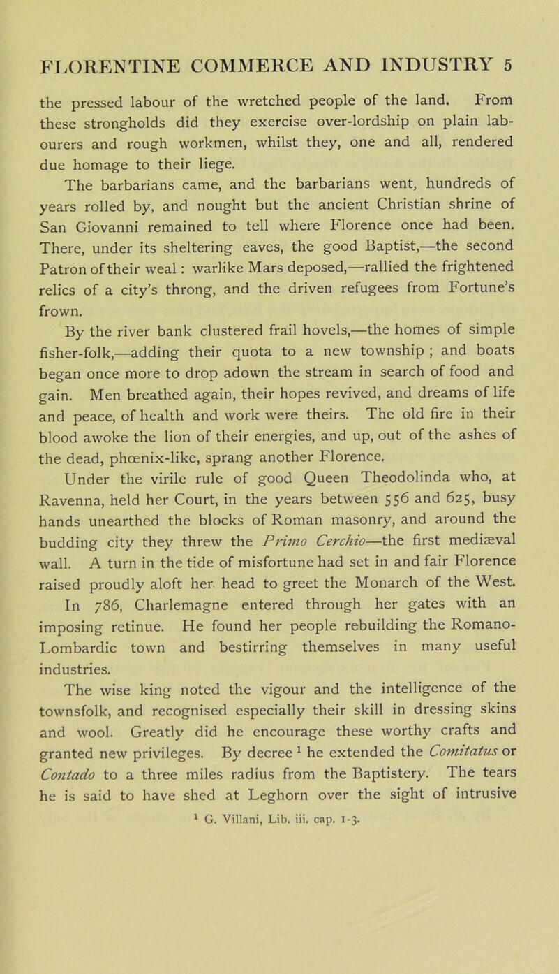 the pressed labour of the wretched people of the land. From these strongholds did they exercise over-lordship on plain lab- ourers and rough workmen, whilst they, one and all, rendered due homage to their liege. The barbarians came, and the barbarians went, hundreds of years rolled by, and nought but the ancient Christian shrine of San Giovanni remained to tell where Florence once had been. There, under its sheltering eaves, the good Baptist,—the second Patron of their weal: warlike Mars deposed,—rallied the frightened relics of a city’s throng, and the driven refugees from Fortune's frown. By the river bank clustered frail hovels,—the homes of simple fisher-folk,—adding their quota to a new township ; and boats began once more to drop adown the stream in search of food and gain. Men breathed again, their hopes revived, and dreams of life and peace, of health and work were theirs. The old fire in their blood awoke the lion of their energies, and up, out of the ashes of the dead, phoenix-like, sprang another Florence. Under the virile rule of good Queen Theodolinda who, at Ravenna, held her Court, in the years between 556 and 625, busy hands unearthed the blocks of Roman masonry, and around the budding city they threw the Primo Cerchio—the first mediaeval wall. A turn in the tide of misfortune had set in and fair Florence raised proudly aloft her head to greet the Monarch of the West. In 786, Charlemagne entered through her gates with an imposing retinue. He found her people rebuilding the Romano- Lombardic town and bestirring themselves in many useful industries. The wise king noted the vigour and the intelligence of the townsfolk, and recognised especially their skill in dressing skins and wool. Greatly did he encourage these worthy crafts and granted new privileges. By decree 1 he extended the Comitatus or Contado to a three miles radius from the Baptistery. The tears he is said to have shed at Leghorn over the sight of intrusive 1 G. Villani, Lib. iii. cap. 1-3.