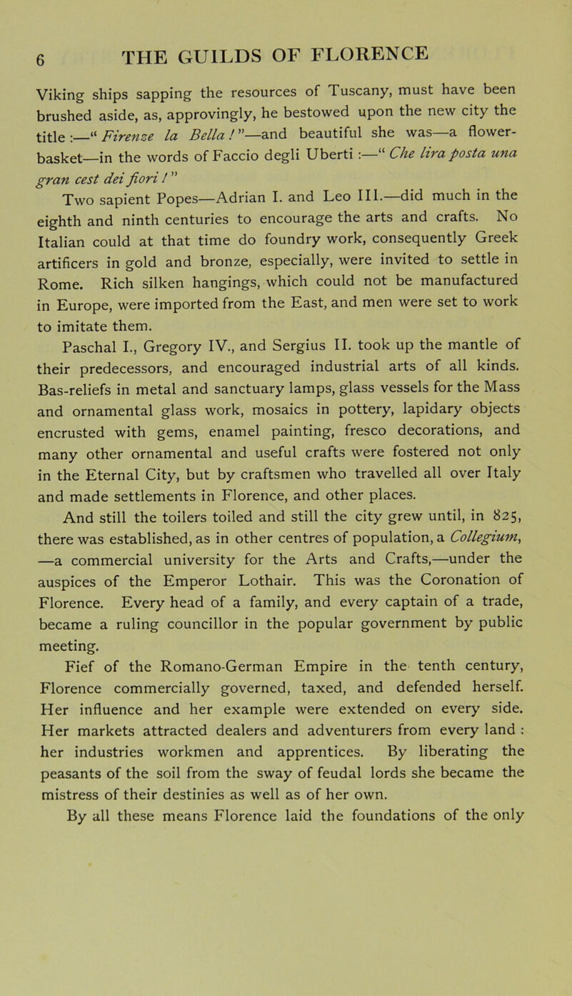 Viking ships sapping the resources of Tuscany, must have been brushed aside, as, approvingly, he bestowed upon the new city the title : “ Firenze la Bella!—and beautiful she was—a flower- basket—in the words of Faccio degli Uberti :—“ Che lira post a una gran cest dei fion ! ” Two sapient Popes—Adrian I. and Leo III. did much in the eighth and ninth centuries to encourage the arts and crafts. No Italian could at that time do foundry work, consequently Greek artificers in gold and bronze, especially, were invited to settle in Rome. Rich silken hangings, which could not be manufactured in Europe, were imported from the East, and men were set to work to imitate them. Paschal I., Gregory IV., and Sergius II. took up the mantle of their predecessors, and encouraged industrial arts of all kinds. Bas-reliefs in metal and sanctuary lamps, glass vessels for the Mass and ornamental glass work, mosaics in pottery, lapidary objects encrusted with gems, enamel painting, fresco decorations, and many other ornamental and useful crafts were fostered not only in the Eternal City, but by craftsmen who travelled all over Italy and made settlements in Florence, and other places. And still the toilers toiled and still the city grew until, in 825, there was established, as in other centres of population, a Collegium, —a commercial university for the Arts and Crafts,—under the auspices of the Emperor Lothair. This was the Coronation of Florence. Every head of a family, and every captain of a trade, became a ruling councillor in the popular government by public meeting. Fief of the Romano-German Empire in the tenth century, Florence commercially governed, taxed, and defended herself. Her influence and her example were extended on every side. Her markets attracted dealers and adventurers from every land : her industries workmen and apprentices. By liberating the peasants of the soil from the sway of feudal lords she became the mistress of their destinies as well as of her own. By all these means Florence laid the foundations of the only