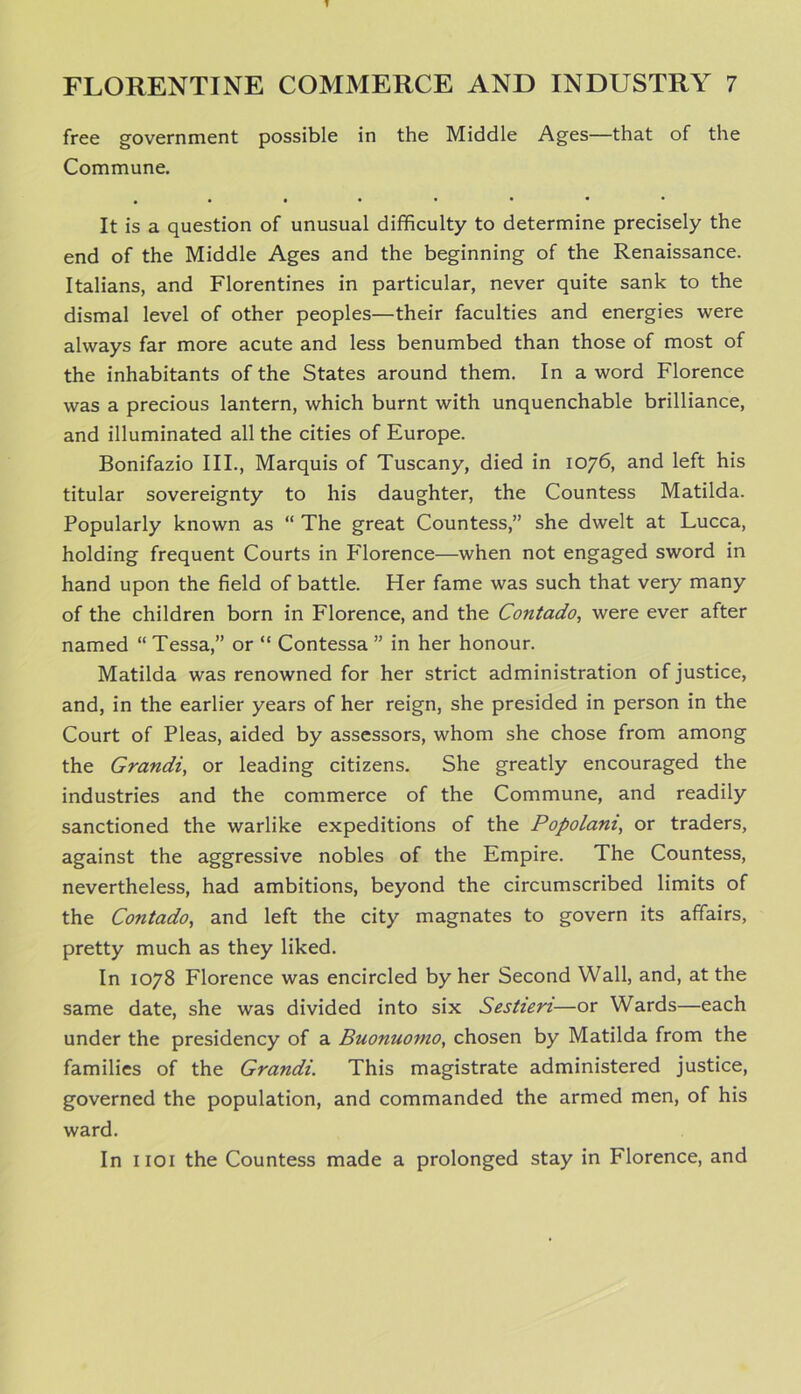 free government possible in the Middle Ages—that of the Commune. #•«••••• It is a question of unusual difficulty to determine precisely the end of the Middle Ages and the beginning of the Renaissance. Italians, and Florentines in particular, never quite sank to the dismal level of other peoples—their faculties and energies were always far more acute and less benumbed than those of most of the inhabitants of the States around them. In a word Florence was a precious lantern, which burnt with unquenchable brilliance, and illuminated all the cities of Europe. Bonifazio III., Marquis of Tuscany, died in 1076, and left his titular sovereignty to his daughter, the Countess Matilda. Popularly known as “ The great Countess,” she dwelt at Lucca, holding frequent Courts in Florence—when not engaged sword in hand upon the field of battle. Her fame was such that very many of the children born in Florence, and the Contado, were ever after named “ Tessa,” or “ Contessa ” in her honour. Matilda was renowned for her strict administration of justice, and, in the earlier years of her reign, she presided in person in the Court of Pleas, aided by assessors, whom she chose from among the Grandi, or leading citizens. She greatly encouraged the industries and the commerce of the Commune, and readily sanctioned the warlike expeditions of the Popolam, or traders, against the aggressive nobles of the Empire. The Countess, nevertheless, had ambitions, beyond the circumscribed limits of the Contado, and left the city magnates to govern its affairs, pretty much as they liked. In 1078 Florence was encircled by her Second Wall, and, at the same date, she was divided into six Sestien—or Wards—each under the presidency of a Buonuomo, chosen by Matilda from the families of the Grandi. This magistrate administered justice, governed the population, and commanded the armed men, of his ward. In 1101 the Countess made a prolonged stay in Florence, and