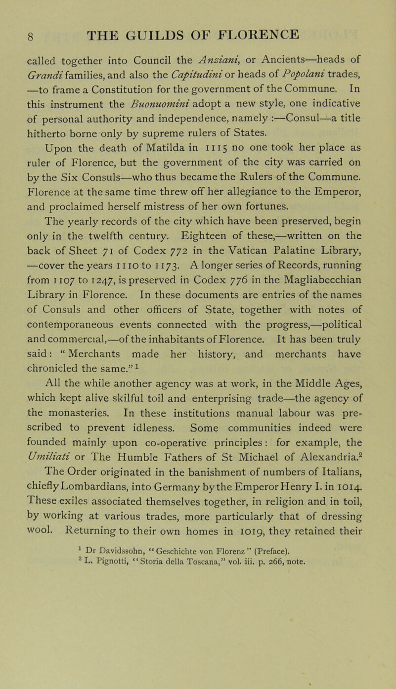 called together into Council the Anziani, or Ancients—heads of Grandi families, and also the Capitudini or heads of Popolani trades, —to frame a Constitution for the government of the Commune. In this instrument the Buonuomini adopt a new style, one indicative of personal authority and independence, namely :—Consul—a title hitherto borne only by supreme rulers of States. Upon the death of Matilda in 1115 no one took her place as ruler of Florence, but the government of the city was carried on by the Six Consuls—who thus became the Rulers of the Commune. Florence at the same time threw off her allegiance to the Emperor, and proclaimed herself mistress of her own fortunes. The yearly records of the city which have been preserved, begin only in the twelfth century. Eighteen of these,—written on the back of Sheet 71 of Codex 772 in the Vatican Palatine Library, —cover the years 1110 to 1173. A longer series of Records, running from 1107 to 1247, is preserved in Codex 776 in the Magliabecchian Library in Florence. In these documents are entries of the names of Consuls and other officers of State, together with notes of contemporaneous events connected with the progress,—political and commercial,—of the inhabitants of Florence. It has been truly said: “ Merchants made her history, and merchants have chronicled the same.” 1 All the while another agency was at work, in the Middle Ages, which kept alive skilful toil and enterprising trade—the agency of the monasteries. In these institutions manual labour was pre- scribed to prevent idleness. Some communities indeed were founded mainly upon co-operative principles: for example, the Umiliati or The Humble P'athers of St Michael of Alexandria.2 The Order originated in the banishment of numbers of Italians, chiefly Lombardians, into Germany by the Emperor Henry I. in 1014. These exiles associated themselves together, in religion and in toil, by working at various trades, more particularly that of dressing wool. Returning to their own homes in 1019, they retained their 1 Dr Davidssohn, “Geschichte von Florenz” (Preface). 2 L. Pignotti, “Storia della Toscana,” vol. iii. p. 266, note.