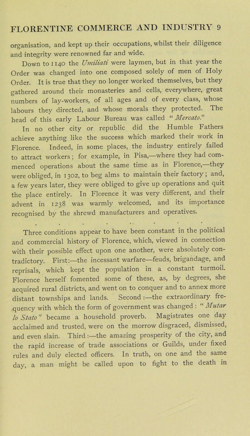 organisation, and kept up their occupations, whilst their diligence and integrity were renowned far and wide. Down to 1140 the Umiliati were laymen, but in that year the Order was changed into one composed solely of men of Holy Order. It is true that they no longer worked themselves, but they gathered around their monasteries and cells, everywhere, great numbers of lay-workers, of all ages and of every class, whose labours they directed, and whose morals they protected. The head of this early Labour Bureau was called “ Mercato.” In no other city or republic did the Humble Fathers achieve anything like the success which marked their work in Florence. Indeed, in some places, the industry entirely failed to attract workers ; for example, in Pisa,—where they had com- menced operations about the same time as in Florence,—they were obliged, in 1302, to beg alms to maintain their factory ; and, a few years later, they were obliged to give up operations and quit the place entirely. In Florence it was very different, and their advent in 1238 was warmly welcomed, and its importance recognised by the shrewd manufacturers and operatives. Three conditions appear to have been constant in the political and commercial history of Florence, which, viewed in connection with their possible effect upon one another, were absolutely con- tradictory. First:—the incessant warfare—feuds, brigandage, and reprisals, which kept the population in a constant turmoil. Florence herself fomented some of these, as, by degrees, she acquired rural districts, and went on to conquer and to annex more distant townships and lands. Second :—the extraordinary fre- quency with which the form of government was changed : “ Mutar lo Stato ” became a household proverb. Magistrates one day acclaimed and trusted, were on the morrow disgraced, dismissed, and even slain. Third :—the amazing prosperity of the city, and the rapid increase of trade associations or Guilds, under fixed rules and duly elected officers. In truth, on one and the same day, a man might be called upon to fight to the death in