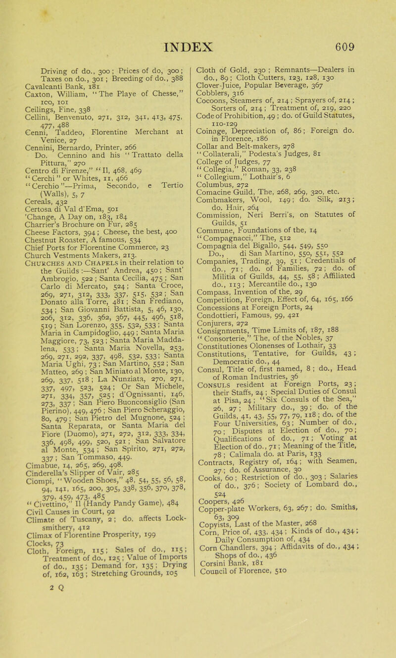 Driving of do., 300; Prices of do, 300; Taxes on do., 301; Breeding of do., 388 Cavalcanti Bank, 181 Caxton, William, The Playe of Chesse,” ICO, 101 Ceilings, Fine, 338 Cellini, Benvenuto, 271, 312, 341, 413, 475, 477, 488 Cenni, Taddeo, Florentine Merchant at Venice, 27 Cennini, Bernardo, Printer, 266 Do. Cennino and his Trattato della Pittura,” 270 Centro di Firenze, “II, 468, 469 “ Cerchi ” or Whites, 11, 466 “Cerchio”—Prima, Secondo, e Tertio (Walls), s, 7 Cereals, 432 Certosa di Val d’Ema, 501 ’Change, A Day on, 183, 184 Charrier’s Brochure on Fur, 285 Cheese Factors, 394 I Cheese, the best, 400 Chestnut Roaster, A famous, 534 Chief Ports for Florentine Commerce, 23 Church Vestments Makers, 213. Churches and Chapels in their relation to the Guilds Sant' Andrea, 450; Sant' Ambrogio, 522 ; Santa Cecilia, 475 ; San Carlo di Mercato, 524; Santa Croce, 269, 271, 312, 333, 337, 515, 532 I San Donato alia Torre, 481; San Frediano, 534; San Giovanni Battista, 5, 46, 130, 206, 312, 336, 362, 367, 445, 496, 518, 519; San Lorenzo, 355, 532, 533 ; Santa Maria in Campidoglio, 449 ; Santa Maria Maggiore, 73, 523 ; Santa Maria Madda- lena, 533; Santa Maria Novella, 253, 269, 271, 292, 337, 498, 532, 533; Santa Maria Ughi, 73 ; San Martino, 552 ; San Matteo, 269 ; San Miniatoal Monte, 130, 269, 337, 518 ; La Nunziata, 270, 271, 337, 497, 523> 5241 Or San Michele, 271, 334, 357, 525 I d'Ogmssanti, 146, 273> 337 '> San P'ero Buonconsiglio (San Pierino), 449, 476 ; San Piero Scheraggio, 80, 479; San Pietro del Mugnone, 524 ; Santa Reparata, or Santa Maria del Fiore (Duomo), 271, 272, 312, 333, 334, 336, 498, 499, 520, 521; San Salvatore al Monte, 534 ; San Spirito, 271, 272, 337 ; San Tommaso, 449. Cimabue, 14, 265, 269, 498. Cinderella’s Slipper of Vair, 285 Ciompi, Wooden Shoes,” 48, 54, 55, 56, 58, 94, 141, 165, 200, 305, 338, 356, 370, 378, 379, 459, 473. 485 , _ . 0 “ Civettino, II (Handy Pandy Game), 484 Civil Causes in Court, 92 Climate of Tuscany, 2; do. affects Lock- smithery, 412 Climax of Florentine Prosperity, 199 Clocks 73 Cloth, ’ Foreign, 115; Sales of do., 115; Treatment of do., 125 ; Value of Imports of do., 135; Demand for, 135; Drying of, 162, 163; Stretching Grounds, 105 Cloth of Gold, 230 ; Remnants—Dealers in do., 89 ; Cloth Cutters, 123, 128, 130 Clover-Juice, Popular Beverage, 367 Cobblers, 316 Cocoons, Steamers of, 214 ; Sprayers of, 214 ; Sorters of, 214 ; Treatment of, 219, 220 Code of Prohibition, 49 ; do. of Guild Statutes, 110-129 Coinage, Depreciation of, 86; Foreign do. in Florence, 186 Collar and Belt-makers, 278 Collaterali,” Podesta's Judges, 81 College of Judges, 77 “Collegia,” Roman, 33, 238 “ Collegium,” Lothair's, 6 Columbus, 272 Comacine Guild, The, 268, 269, 320, etc. Combmakers, Wool, 149; do. Silk, 213; do. Hair, 264 Commission, Neri Berri’s, on Statutes of Guilds, 51 Commune, Foundations of the, 14 “Compagnacci,” The, 512 Compagnia del Bigallo, 544, 549, 550 Do., di San Martino, 550, 551, 552 Companies, Trading, 39, 51; Credentials of do., 71; do. of Families, 72; do. of Militia of Guilds, 44, 55, 58; Affiliated do., 113; Mercantile do., 130 Compass, Invention of the, 29 Competition, Foreign, Effect of, 64, 165, 166 Concessions at Foreign Ports, 24 Condottieri, Famous, 99, 421 Conjurers, 272 Consignments, Time Limits of, 187, 188 “ Consorterie,” The, of the Nobles, 37 Constitutiones Olonenses of Lothair, 33 Constitutions, Tentative, for Guilds, 43; Democratic do., 44 Consul, Title of, first named, 8 ; do., Head of Roman Industries, 36 Consuls resident at Foreign Ports, 23; their Staffs, 24 ; Special Duties of Consul at Pisa, 24; “Six Consuls of the Sea,” 26, 27; Military do., 39; do. of the Guilds, 41, 43. 55. 77, 79, i*8 I do- °f the Four Universities, 63; Number of do., 70; Disputes at Election of do., 70; Qualifications of do., 71; Voting at Election of do., 71; Meaning of the Title, 78 ; Calimala do. at Paris, 133 Contracts, Registry of, 164; with Seamen, 27 ; do. of Assurance, 30 Cooks, 60; Restriction of do., 303 ; Salaries of do., 376; Society of Lombard do., 524 Coopers, 426 Copper-plate Workers, 63, 267; do. Smiths, 63, 3°9 Copyists, Last of the Master, 268 Corn, Price of, 433, 434; Kinds of do., 434; Daily Consumption of, 434 Corn Chandlers, 394 ; Affidavits of do., 434 ; Shops of do., 436 Corsini Bank, 181 Council of Florence, 510