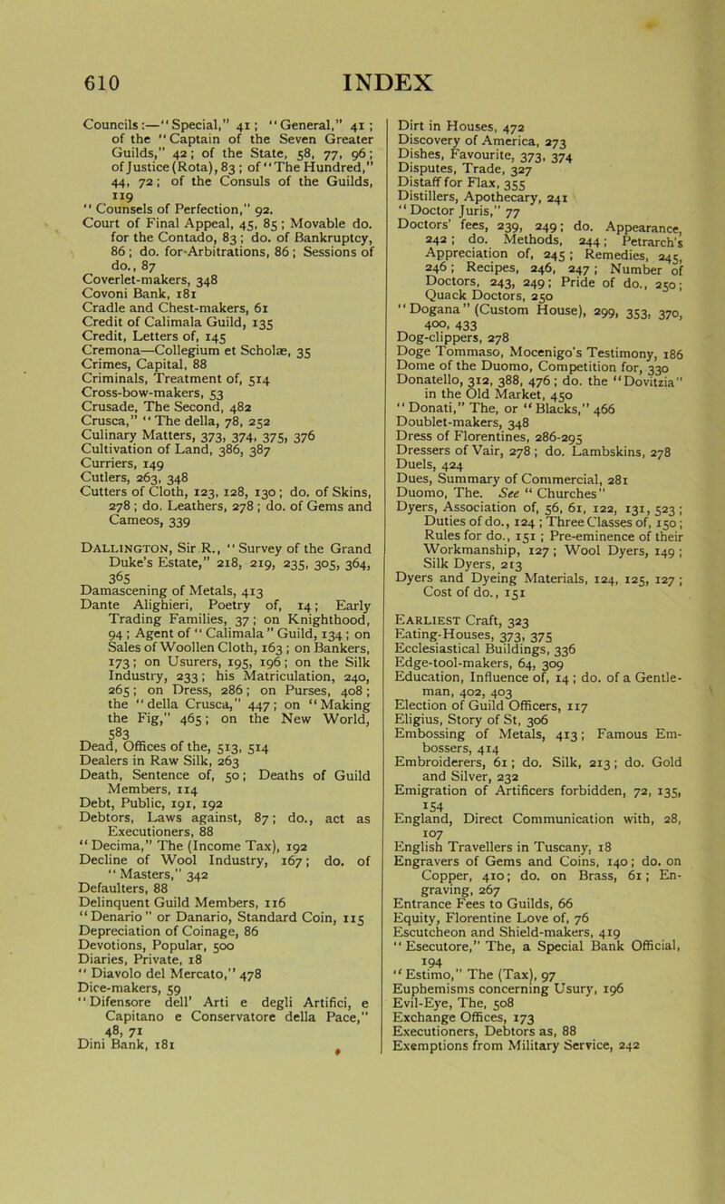 Councils:—“Special,” 41; “General,” 41; of the “Captain of the Seven Greater Guilds,” 42; of the State, 58, 77, 96; ofJustice(Rota),83 ; of “The Hundred,” 44, 72; of the Consuls of the Guilds, 119 “ Counsels of Perfection, 92. Court of Final Appeal, 45, 85 ; Movable do. for the Contado, 83 ; do. of Bankruptcy, 86 ; do. for-Arbitrations, 86 ; Sessions of do., 87 Coverlet-makers, 348 Covoni Bank, 181 Cradle and Chest-makers, 61 Credit of Calimala Guild, 135 Credit, Letters of, 145 Cremona—Collegium et Scholae, 35 Crimes, Capital, 88 Criminals, Treatment of, 514 Cross-bow-makers, 53 Crusade, The Second, 482 Crusca,” “ The della, 78, 252 Culinary Matters, 373, 374, 375, 376 Cultivation of Land, 386, 387 Curriers, 149 Cutlers, 263, 348 Cutters of Cloth, 123, 128, 130 ; do. of Skins, 278 ; do. Leathers, 278 ; do. of Gems and Cameos, 339 Dallington, Sir R., “ Survey of the Grand Duke’s Estate,” 218, 219, 235, 305, 364, 36S Damascening of Metals, 413 Dante Alighieri, Poetry of, 14; Early Trading Families, 37; on Knighthood, 94 ; Agent of “ Calimala ” Guild, 134 ; on Sales of Woollen Cloth, 163 ; on Bankers, 173; on Usurers, 195, 196; on the Silk Industry, 233; his Matriculation, 240, 265; on Dress, 286; on Purses, 408; the “della Crusca, 447; on “Making the Fig, 465; on the New World, 583 Dead, Offices of the, 513, 514 Dealers in Raw Silk, 263 Death, Sentence of, 50; Deaths of Guild Members, 114 Debt, Public, 191, 192 Debtors, Laws against, 87; do., act as Executioners, 88 “ Decima,” The (Income Tax), 192 Decline of Wool Industry, 167; do. of “ Masters, 342 Defaulters, 88 Delinquent Guild Members, 116 “Denario or Danario, Standard Coin, 115 Depreciation of Coinage, 86 Devotions, Popular, 500 Diaries, Private, 18 “ Diavolo del Mercato,” 478 Dice-makers, 59 “Difensore dell’ Arti e degli Artifici, e Capitano e Conservatore della Pace,” 48, 71 Dini Bank, 181 Dirt in Houses, 472 Discovery of America, 273 Dishes, Favourite, 373, 374 Disputes, Trade, 327 Distaff for Flax, 355 Distillers, Apothecary, 241 “ Doctor Juris, 77 Doctors’ fees, 239, 249; do. Appearance, 242; do. Methods, 244; Petrarch's Appreciation of, 245; Remedies, 245, 246; Recipes, 246, 247; Number of Doctors, 243, 249; Pride of do., 250; Quack Doctors, 250 ' ‘ Dogana ” (Custom House), 299, 353, 370, 400. 433 Dog-clippers, 278 Doge Tommaso, Mocenigo's Testimony, 186 Dome of the Duomo, Competition for, 330 Donatello, 312, 388, 476; do. the “Dovitzia in the Old Market, 450 “ Donati, The, or “ Blacks,” 466 Doublet-makers, 348 Dress of Florentines, 286-295 Dressers ofVair, 278; do. Lambskins, 278 Duels, 424 Dues, Summary of Commercial, 281 Duomo, The. See “ Churches Dyers, Association of, 56, 61, 122, 131, 523; Duties of do., 124 ; Three Classes of, 150; Rules for do., 151; Pre-eminence of their Workmanship, 127 ; Wool Dyers, 149 ; Silk Dyers, 213 Dyers and Dyeing Materials, 124, 125, 127 ; Cost of do., 151 Earliest Craft, 323 Eating-Houses, 373, 375 Ecclesiastical Buildings, 336 Edge-tool-makers, 64, 309 Education, Influence of, 14 ; do. of a Gentle- man, 402, 403 Election of Guild Officers, 117 Eligius, Story of St, 306 Embossing of Metals, 413; Famous Em- bossers, 414 Embroiderers, 61; do. Silk, 213; do. Gold and Silver, 232 Emigration of Artificers forbidden, 72, 135, iS4 England, Direct Communication with, 28, 107 English Travellers in Tuscany, 18 Engravers of Gems and Coins, 140; do. on Copper, 410; do. on Brass, 61; En- graving, 267 Entrance Fees to Guilds, 66 Equity, Florentine Love of, 76 Escutcheon and Shield-makers, 419 “ Esecutore, The, a Special Bank Official, 194 “Estimo, The (Tax), 97 Euphemisms concerning Usury, 196 Evil-Eye, The, 508 Exchange Offices, 173 Executioners, Debtors as, 88 Exemptions from Military Service, 242