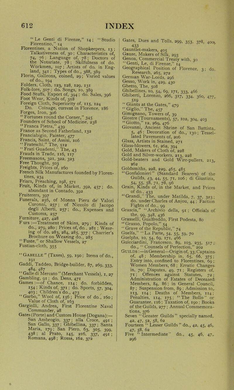 “ Le Genti di Firenze,” 14; “Studio Fiorentino,” 14 Florentines, a Nation of Shopkeepers, 13 ; Talkativeness of, 30; Characteristics of, 74, 76; Language of, 78; Doctors of the Notariate, 78; Skilfulness of do. Workmen, 107; Artists of do. in Eng- land, 341 ; Types of do., 388, 389 Florin, Galleons, coined, 29; Varied values of do., 194 Folders, Cloth, 123, 128, 129, 131 Folk-lore, 507; do. Songs, 10, 389 Food Stuffs, Export of, 394; do. Sales, 396 Foot Wear, Kinds of, 318 Foreign Cloth, Superiority of, 115, 124 Do. Coinage, current in Florence, 186 Forges, Iron, 306 “Fortunes round the Corner,” 345 Founders of School of Medicine, 238 “ Franca Pietra,” 439 France as Second Fatherland, 132 Franciabigio, Painter, 477 Francis, Saint, of Assisi, 106 “ Frateschi,” The, 512 “ Frati Guadenti,” The, 43 Frauds in Trade, 116, 117 Freemasons, 321, 322, 323 Free Thought, 503 Freights, Prices of, 160 French Silk Manufactures founded by Floren- tines, 234 Friars, Preaching, 198, 571 Fruit, Kinds of, in Market, 392, 457; do. abundant in Contado, 392 Fruiterers, 397 Funerals, 256, of Monna Piera de’ Valori Curonni, 257; of Niccolo di Jacopo degli Alberti, 257; do., Expenses and Customs, 257 Furniture, 427, 428 F urs :—Treatment of Skins, 279 ; Kinds of do., 279, 280; Prices of, do., 281 ; Wear- ing of do. 283, 284, 285, 377 ; Charrier’s Brochure on Wearing do., 285 '' Fuste, ” or Shallow Vessels, 27 Fustian-cloth, 355 “ Gabelle ” (Taxes), 59, 190; Items of do., r?i Gaddi, Taddeo, Bridge-builder, 87, 269, 333, 484, 487 “Galle di Mercato ” (Merchant Vessels), 1, 27 Gambling, 91 ; do. Dens, 471 Games :—of Chance, 114 ; do. forbidden, 154; Kinds of, 371; do. Sports, 57, 304, 403 ; Children’s do., 473 “ Garbo,” Wool of, 156 ; Price of do., 160 ; Value of Cloth of, 163 Gargiolli, Andrea, First Florentine Naval Commander, 28 Gates (Porte) and Custom House (Dogana):— San Ambrogio, 337; alia Croce, 491 ; San Gallo, 337; Ghibellina, 337; Santa Maria, 179; San Piero, 63, 305, 399, 438; al Prato, 145, 216, 337, 491 ; Romana, 498 ; Rossa, 162, 372 Gates, Dues and Tolls, 299, 3S3, 378, 40Ol ^ 433 Gauntlet-makers, 405 Gauze, Makers of Silk, 293 Genoa, Commercial Treaty with, 30 “Genti, Le, di Firenze,” 14 Geographical Position of Florence, 3; do. Research, 265, 272 German War-Lords, 296 Gesso, Work in, 429, 430 Ghetto, The, 508 Ghibellines, 10, 54, 69, 171, 333, 466 Ghiberti, Lorenzo, 266, 317, 334, 360, 477 519  Giants at the Gates,” 479 “ Giglio,” The, 457 Gimignano, Towers of, 39 Giostre (Tournaments), 57, 102, 304, 403 “ Giotto,” 12, 269, 476 Giovanni, Ancient Shrine of San Battista,. 5, 46; Decoration of do., 130; Tessel- lated Pavements of, 206 Glass, Artists in Stained, 271 Glass-blowers, 61, 262, 394 Gold, Makers of Cloth of, 228 Gold and Silver-workers, 213, 228 Gold-beaters and Gold Wire-pullers, 213,. 262 Goldsmiths, 228, 229, 465, 485 “ Gonfalonieri ” (Standard Bearers) of the Guilds, 43, 44, 55, 71, 106; di Giustizia, 54, 55- 58, 71, 78, 96 Grain, Kinds of, in the Market, and Prices of do., 433 “ Grandi,” The, under Matilda, 7, 37, 323; do. under Charles of Anjou, 44; Faction Fights of do., 99 Grascia,” “Archivio della, 91; Officials of the, 99, 348, 436 Grasselli, Gualfreddo, First Podesta, 80 “ Grasso, Popolo,” 54 “Grave of the Republic,” 74 Guelfa,” “La Parte, 54, sS, ^9, 70 Guelphs, to, 54, 69, 171, 466 Guicciardini, Francesco, 89, 103, 235, 517;: do., “ Counsels of Perfection,” 202 Guilds :—in General—Origin of, 33;Captains- of, 48; Membership in, 65, 66, 375; Entry into, confined to Florentines, 69 ; Women Members, 68 ; Erratic Changes- in, 70; Disputes, 49, 71; Registers of, 71; Offences against Statutes, 72; Administration of Estates of Deceased. Members, 84, 86; in General Council, 87 ; Suspension from, 89 ; Admission to,. 113, 114; Deaths of Members, 114; Penalties, 114, 175; “The Bollo or Guarantee, 1x6; Taxation of, 190; Books of the Guilds, 277 ; Annual Commemora- tions, 376 Seven “Greater Guilds” specially named,. 42, 47, 52, 58, 62 Fourteen “ Lesser Guilds ” do., 42, 45, 46,. 47. 58. 62 Five “Intermediate do., 45, 46, 47,. 296