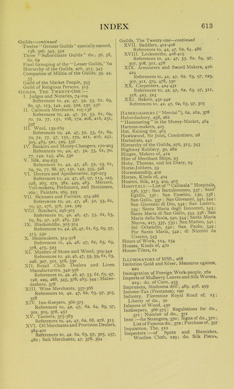 Guilds—continued Twelve ‘ ‘ Greater Guilds  specially named, 138, 326, 345, 352 Three “Subordinate Guilds” do., 56, 58, 60, 62 Final Grouping of the “ Lesser Guilds,’ ’62 Hierarchy of the Guilds, 276, 315, 343 Companies of Militia of the Guilds, 39, 44, 55 Guild of the Market People, 393 Guild of Religious Persons, 515 Guilds, The Twenty-One :— I. Judges and Notaries, 74-104 References to, 42, 47, 52, 53, 61, 69, 80, 97, 113, 142, 449, 522, 530, 536 II. Calimala Merchants, 105-138 References to, 42, 47, 52, 53, 61, 69, 70, 72, 77, 151, 168, 172, 208, 216, 251, 337 III. Wool, 139-169 References to, 42, 47, 52, 53, 61, 69, 70, 72, 77, 97, 151, 172. 2ii, 216, 251, 3°5- 485. 521, 529. 556 IV. Bankers and Money-Changers, 170-203 References to, 42, 47, 52, 53, 61, 70, 77, 142, 145, 462, 530 V. Silk, 204-235 References to, 42, 47, 48, 52, 53, 61, 69, 72, 77, 88, 97, 131. x42, 335. 528 VI. Doctors and Apothecaries, 236-273 References to, 42, 47, 48, 97, 113, 125, 228, 265, 272, 382, 449, 483. Mercers, Veil-makers, Perfumers, and Stationers, 262 ; Painters, 269, 523 VII. Skinners and Furriers, 274-286 References to, 42, 47, 48, 52, 53, 61, 70, 97, 276, 378, 522, 529 VIII. Butchers, 296-305 References to, 42, 46, 47, 53, 61, 63, 69, 89, 97, 456, 485. 53° IX. Blacksmiths, 305-314 References to, 42, 46, 47, 61, 63, 69, 97, 3I5> 53° X. Shoemakers, 314-318 References to, 42, 46, 47, 61, 63, 69, 378, 475, 523 XI. Masters of Stone and Wood, 319-342 References to, 42, 46, 47, 53, 59, 61, 63, 228, 307, 311, 378, 53° , _ . XII. Retail Cloth Dealers and Linen Manufacturers, 342-356 References to, 42, 46, 47, 53, 61, 65, 97, 128, 229, 288, 345, 378, 463. 544 1 Haber- dashers, 378 XIII. Wine Merchants, 357-366 References to, 42, 47, 62, 63, 97, 305, 378 XIV. Inn-Keepers, 366-375 References to, 42, 47, 62, 64, 89, 97, 302, 305, 378, 451 XV. Tanners, 375-383 References to, 42, 47, 62, 68, 278, 315 XVI. Oil Merchants and Provision Dealers, 384-401 References to, 42, 62, 63, 97, 305, 457, 480; Salt Merchants, 47, 378, 394 Guilds, The Twenty-one—continued XVII. Saddlers, 401-408 References to, 42, 47, 62, 64, 486 XVIII. Locksmiths, 408-415 References to, 42, 47, 53, 62, 64, 97, 307, 308, 311, 478 XIX. Armourers and Sword Makers, 416- 424 References to, 42, 47, 62, 63, 97, 123, 307, 311, 379, 478, 530 XX. Carpenters, 424-431 References to, 42, 47, 62, 63, 97, 311, 318, 425, 523 XXI. Bakers, 431-442 References to, 42, 47, 62, 63, 97, 305 Haberdashers (“Merciai”), 62, 262, 378 Haberdashery, 258, 261 “Hammering” in the Money-Market, 464 Harness-makers, 405 Hat, Raising the, 465 Hawkwood, Sir John, Condottiere, 28 Herbalists, 241 Hierarchy of the Guilds, 276, 315, 343 Highway Robbery, 30, 282 Hinges, Makers of, 412 Hire of Merchant Ships, 25 Hoby, Thomas, and his Diary, 19 Horse-Jobbers, 59 Horsemanship, 402 Horses, Kinds of, 404 Hosiers, Silk, 213, 404, 405 Hospitals :—List of “ Calimala Hospitals, 536, 537; San Bartolommeo, 337 ; Sant’ Egidio, 536; San Eusebio, 130, 538; San Gallo, 337 ; San Giovanni, 541, 544 ; San Giovanni di Dio, 542; San Lazaro, 539; Santa Maria degli Innocenti, 543; Santa Maria di San Gallo, 544, 538 ; San Maria della Scala, 540, 544; Santa Maria Nuova, 217, 337, 539; SanMatteo, 541 ; del Orbetello, 540; San Paolo, 542; Por Santa Maria, 542; di Niccolo da Uzzano, 543 Hours of Work, 114, 154 Houses, Kinds of, 470 House-Tilers, 61 Illuminators of MSS., 268 Imitation Gold and Silver, Measures against, 229 Immigration of Foreign Work-people, 162 Imports of Mulberry Leaves and Silk Worms, 219 ; do. of Corn, 433 Impruneta, Madonna dell', 489, 498, 499 Income-Tax (Prestanza), 190 Industry, Florentine Royal Road of, 15; Liberty of do., 50 Inlayers of Wood, 430 Innkeepers, 366-375; Regulations for do., 371; Number of do., 371 Inns for Strangers, 370; Signs of do. , 370 ; List of Famous do., 372 ; Purchase of, 397 Inquisition, The, 510 Inspectors :—of Spots and Blemishes, Woollen Cloth, 129; do. Silk Pieces,