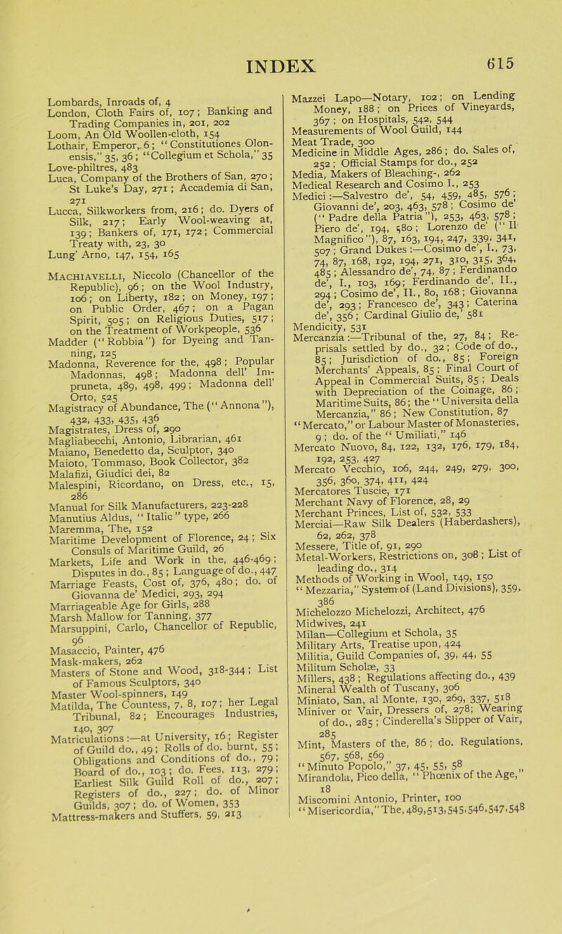 Lombards, Inroads of, 4 London, Cloth Fairs of, 107; Banking and Trading Companies in, 201, 202 Loom, An Old Woollen-cloth, 154 Lothair, Emperor,. 6; “ Constitutiones Olon- ensis,” 35, 36 ; “Collegium et Schola,” 35 Love-philtres, 483 Luca, Company of the Brothers of San, 270 ; St Luke’s Day, 271; Accademia di San, 271 Lucca, Silkworkers from, 216; do. Dyers of Silk, 217; Early Wool-weaving at, 139; Bankers of, 171, 172 I Commercial Treaty with, 23, 30 Lung’ Arno, 147, 154, 165 Machiavelli, Niccolo (Chancellor of the Republic), 96; on the Wool Industry, 106; on Liberty, 182; on Money, 197; on Public Order, 467; on a Pagan Spirit, 505; on Religious Duties, 517; on the Treatment of Workpeople, 336 Madder (“Robbia”) for Dyeing and Tan- ning, 125 Madonna, Reverence for the, 498; Popular Madonnas, 498; Madonna dell’ Im- pruneta, 489, 498, 499; Madonna dell Orto, 525 Magistracy of Abundance, The (“ Annona ), 432, 433. 435. 436 Magistrates, Dress of, 290 Magliabecchi, Antonio, Librarian, 461 Maiano, Benedetto da, Sculptor, 340 Maioto, Tommaso, Book Collector, 382 Malafizi, Giudici dei, 82 Malespini, Ricordano, on Dress, etc., 15, 286 Manual for Silk Manufacturers, 223-228 Manutius Aldus, Italic” type, 266 Maremma, The, 152 Maritime Development of Florence, 24 , Consuls of Maritime Guild, 26 Markets, Life and Work in the, 446-469; Disputes in do., 85 ; Language of do., 447 Marriage Feasts, Cost of, 376, 480; do. of Giovanna de’ Medici, 293, 294 Marriageable Age for Girls, 288 Marsh Mallow for Tanning, 377 Marsuppini, Carlo, Chancellor of Republic, Six 96 Masaccio, Painter, 476 Mask-makers, 262 Masters of Stone and Wood, 318-344; List of Famous Sculptors, 340 Master Wool-spinners, 149 Matilda, The Countess, 7, 8, 107; her Legal Tribunal, 82; Encourages Industries, Matriculations at University, 16; Register of Guild do., 49; Rolls of do. burnt, 55; Obligations and Conditions of do., 79 > Board of do., 103; do. Fees, 113, 279; Earliest Silk Guild Roll of do., 207, Registers of do., 227; do. of Minor Guilds, 307; do. of Women, 353 Mattress-makers and Stuffers, 59, 213 Mazzei Lapo—Notary, 102; on Lending Money, 188; on Prices of Vineyards, 367 ; on Hospitals, 542, 544 Measurements of Wool Guild, 144 Meat Trade, 300 Medicine in Middle Ages, 286 ; do. Sales of, 252 ; Official Stamps for do., 252 Media, Makers of Bleaching-, 262 Medical Research and Cosimo I., 253 Medici:—Salvestro de’, 54, 459. 485. 57° • Giovanni de’, 203, 463, 578 ; Cosimo de ( Padre della Patria”), 253, 463, 578; Piero de', 194, 580; Lorenzo de' (“II Magnifico”), 87, 163, 194, 247, 339, 34*. 507 ; Grand Dukes :—Cosimo de , I., 73. 74, 87, 168, 192, 194, 271, 310, 315, 364, 485 ; Alessandro de', 74, 87 ; Ferdinando de’, I., 103, 169; Ferdinando de’, II., 294 ; Cosimo de’, II., 80, 168 ; Giovanna de’, 293; Francesco de’, 343; Caterina de’, 356 ; Cardinal Giulio de, 581 Mendicity, 531 Mercanzia :—Tribunal of the, 27, 84; Ke- prisals settled by do., 32; Code of do., 85; Jurisdiction of do., 85; Foreign Merchants' Appeals, 85; Final Court of Appeal in Commercial Suits, 85 ; Deals with Depreciation of the Coinage, 86; Maritime Suits, 86; the “ Universita della Mercanzia,” 86; New Constitution, 87 “ Mercato,” or Labour Master of Monasteries, 9 ; do. of the “ Umiliati,” 146 Mercato Nuovo, 84, 122, 132, 176, 179, 184, 192, 253, 427 Mercato Vecchio, 106, 244, 249, 279, 300, 356, 360, 374., 411, 424 Mercatores Tuscie, 171 Merchant Navy of Florence, 28, 29 Merchant Princes, List of, 532, 533 Merciai—Raw Silk Dealers (Haberdashers), 62, 262, 378 Messere, Title of, 91, 290 Metal-Workers, Restrictions on, 308 ; List of leading do., 314 Methods of Working in Wool, 149, 150 “ Mezzaria,” System of (Land Divisions), 359, 386 Michelozzo Michelozzi, Architect, 476 Midwives, 241 Milan—Collegium et Schola, 35 Military Arts, Treatise upon, 424 Militia, Guild Companies of, 39, 44. 55 Militum Scholae, 33 Millers, 438 ; Regulations affecting do., 439 Mineral Wealth of Tuscany, 306 Miniato, San, al Monte, 130, 269, 337> 5*8 Miniver or Vair, Dressers of, 278; Wearing of do., 28s ; Cinderella’s Slipper of Vair, 285 , . Mint, Masters of the, 86 ; do. Regulations, 567. s^s, 569 “ Minuto Popolo, 37-45. 55. 5° ... „ Mirandola, Pico della, “ Phoenix of the Age, 18 Miscomini Antonio, Printer, ioo “ Misericordia,The, 489,.513,545.54^. 547.548