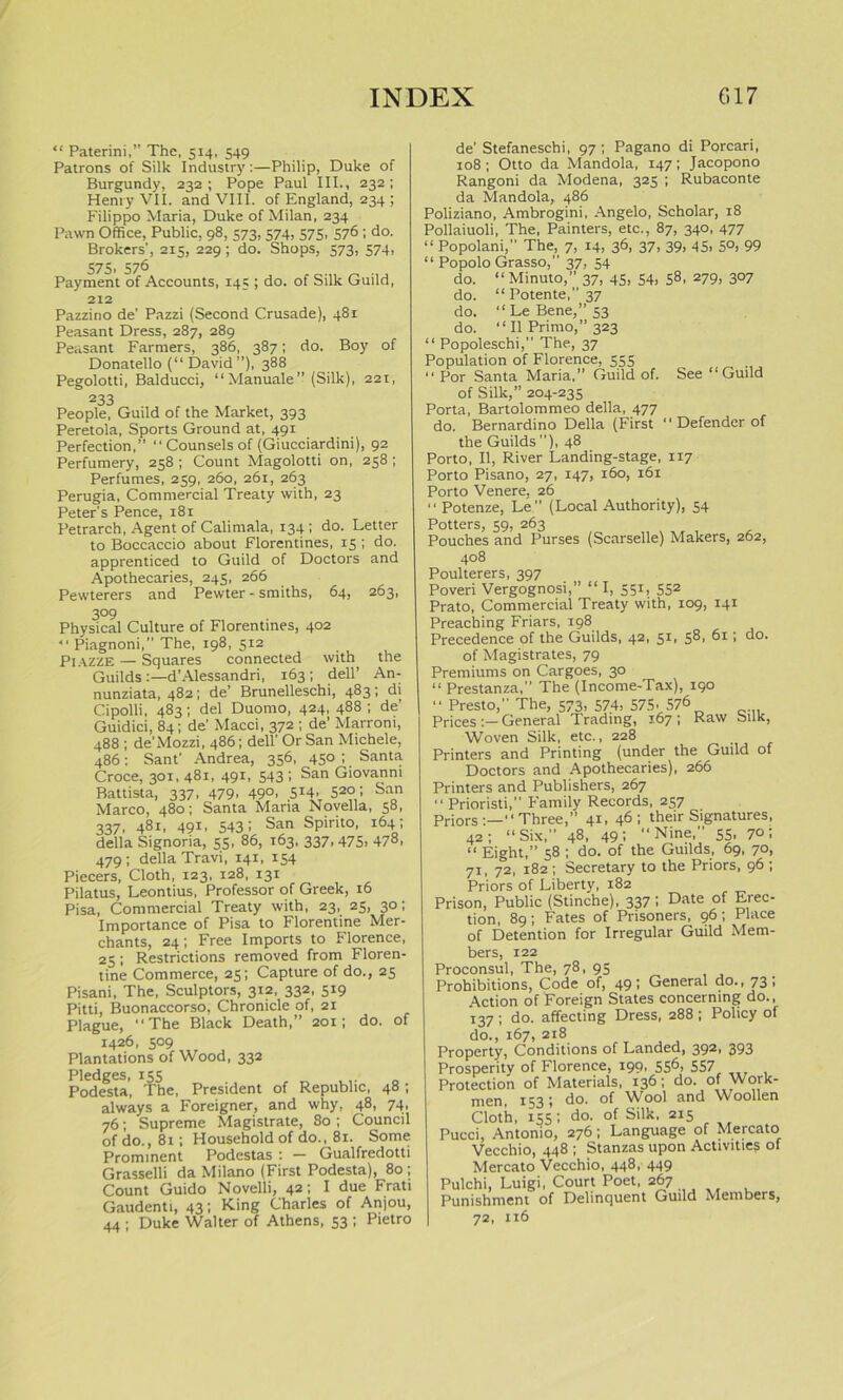 “ Paterini,” The, 514, 549 Patrons of Silk Industry:—Philip, Duke of Burgundy, 232; Pope Paul III., 232; Henry VII. and VIII. of England, 234 ; Filippo Maria, Duke of Milan, 234 Pawn Office, Public, 98, 573, 574, 575, 576 ; do. Brokers', 215, 229 ; do. Shops, 573, 574, 575, 576 Payment of Accounts, 145 ; do. of Silk Guild, 212 Pazzino de' Pazzi (Second Crusade), 481 Peasant Dress, 287, 289 Peasant Farmers, 386, 387; do. Boy of Donatello (“ David”), 388 Pegolotti, Balducci, “Manuale” (Silk), 221, People, Guild of the Market, 393 Peretola, Sports Ground at, 491 Perfection,” ‘‘Counsels of (Giucciardini), 92 Perfumery, 258 ; Count Magolotti on, 258 ; Perfumes, 259, 260, 261, 263 Perugia, Commercial Treaty with, 23 Peter’s Pence, 181 Petrarch, Agent of Calimala, 134 ; do. Letter to Boccaccio about Florentines, 15 ; do. apprenticed to Guild of Doctors and Apothecaries, 245, 266 Pewterers and Pewter - smiths, 64, 263, 3°9 Physical Culture of Florentines, 402 “ Piagnoni,” The, 198, 5x2 Piazze — Squares connected with, the Guilds :—d’Alessandri, 163 ; dell’ An- nunziata, 482; de’ Brunelleschi, 483; di Cipolli, 483; del Duomo, 424, 488 ; de’ Guidici, 84; de’ Macci, 372 ; de’ Marroni, 488 ; de’Mozzi, 486; dell’ Or San Michele, 486: Sant' Andrea, 356, 450 ; Santa Croce, 301, 481, 491, 543 ; San Giovanni Battista, 337, 479. 49°. 5I4' S2° i San Marco, 480; Santa Maria Novella, 58, 337, 481, 491, 543; San Spirito, 164; della Signoria, 55, 86, 163, 337, 475. 478, 479 ; della Travi, 141, 154 Piecers, Cloth, 123, 128, 131 Pilatus, Leontius, Professor of Greek, 16 Pisa, Commercial Treaty with, 23, 25, 30; Importance of Pisa to Florentine Mer- chants, 24; Free Imports to Florence, 25; Restrictions removed from Floren- tine Commerce, 25; Capture of do., 23 Pisani, The, Sculptors, 312, 332, 519 Pitti, Buonaccorso, Chronicle of, 21 Plague, “The Black Death,” 201; do. of 1426, 509 Plantations of Wood, 332 Pledges, 155 Podesta, The, President of Republic, 48; always a Foreigner, and why, 48, 74, 76; Supreme Magistrate, 80 ; Council of do., 81; Household of do., 81. Some Prominent Podestas : — Gualfredotti Grasselli da Milano (First Podesta), 80; Count Guido Novelli, 42; I due Frati Gaudenti, 43; King Charles of Anjou, 44 ; Duke Walter of Athens, 53 ; Pietro de’ Stefaneschi, 97; Pagano di Porcari, 108; Otto da Mandola, 147; Jacopono Rangoni da Modena, 325 ; Rubaconte da Mandola,, 486 Poliziano, Ambrogini, Angelo, Scholar, 18 Pollaiuoli, The, Painters, etc., 87, 340, 477 “ Popolani, The, 7, 14, 36, 37, 39, 45, 50, 99 “ Popolo Grasso,” 37, 54 do. “Minuto,” 37, 45. 54. 58, 279, 307 do. “ Potente,” 37 do. “Le Bene,” 53 do. “ II Primo,” 323 “ Popoleschi,” The, 37 Population of Florence, 535 “ Por Santa Maria,” Guild of. See “Guild of Silk,” 204-235 Porta, Bartolommeo della, 477 do. Bernardino Della (First “Defender of the Guilds ”), 48 Porto, II, River Landing-stage, 1x7 Porto Pisano, 27, 147, 160, 161 Porto Venere, 26 “ Potenze, Le” (Local Authority), 54 Potters, 59, 263 Pouches and Purses (Scarselle) Makers, 262, 408 Poulterers, 397 Poveri Vergognosi,” “I, 551, 552 Prato, Commercial Treaty with, 109, 141 Preaching Friars, 198 Precedence of the Guilds, 42, 5*. 5®. 61; do. of Magistrates, 79 Premiums on Cargoes, 30 “ Prestanza,” The (Income-Tax), 190 “ Presto,” The, 373, 574, 575. 57$ Prices General Trading, 167 ; Raw Silk, Woven Silk, etc., 228 Printers and Printing (under the Guild of Doctors and Apothecaries), 266 Printers and Publishers, 267 “ Prioristi, Family Records, 237 Priors:—“Three,” 41, 46; their Signatures, 42; “Six, 48, 49; “Nine,” 53, 70; “ Eight,” 38 ; do. of the Guilds, 69, 70, 71, 72, 182; Secretary to the Priors, 96 ; Priors of Liberty, 182 Prison, Public (Stinche), 337 ! Date of Erec‘ tion, 89; Fates of Prisoners, 96; Place nf Detention for Irregular Guild Mem- bers, 122 Proconsul, The, 78, 93 Prohibitions, Code of, 49; General do., 73; Action of Foreign States concerning do., 137 ; do. affecting Dress, 288 ; Policy of do., 167, 218 Property, Conditions of Landed, 392» 393 Prosperity of Florence, 199, 556, 537 Protection of Materials, 136; do. of Work- men, 153; do. of Wool and Woollen Cloth, 135; do. of Silk, 215 Pucci, Antonio, 276; Language of Mercato Vecchio, 448 ; Stanzas upon Activities of Mercato Vecchio, 448, 449 Pulchi, Luigi, Court Poet, 267 Punishment of Delinquent Guild Members, 72,116