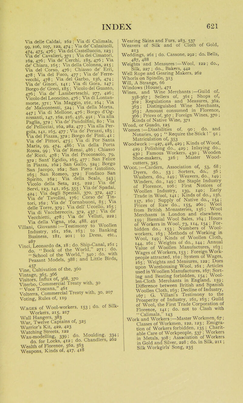 Via delle Caldai, 162 ; Via di Calimala, 99, 106, 107, 122, 474 ; Via de’ Calzaiuoli, 474, 475, 476; Via del Castelluccio, 123 ; Via de’ Cavalieri, 371; Via dei Cimatori, 162, 476; Via de’ Cerchi, 185, 476 ; Via de’ Chiara, 165 ; Via della Colonna, 215 ; Via del Corso, 476; Chiasso de' Erri, 478 ; Via del Fuco, 477 ; Via de’ Ferre- vecchi, 478; Via del Garbo, 156, 474; Via de' Ginori, 141; Via di Gora, 147; Borgo de' Greci, 185 ; Vicolo del Guanto, 476; Via de’ Lamberteschi, 277, 426; Vicolo del Leoncino, 476 ; Via di Lontan- morte, 371; Via Maggio, 161, 164; Via de' Malcontenti, 524; Via della Morta, 447; Via di Mellone, 476 ; Borgod'Og- nissanti, 147, 162, 216, 456, 491; Via alia Paglia, 372 ; Via de’ Pandolfini, 80 ; Via de’ Pellicciai, 162, 282, 477 ; Via alia Per- gola, 141, 165, 477 ; Via de' Peruzzi, 185 ; Via del Piazza, 372 ; Borgo de' Pinti, 41; Via de’ Pittori, 475; Via di Por Santa Maria, 99, 474, 486; Via della Porta Rossa, 99 ; Via de’ Renai, 486 ; Chiasso de’ Ricci, 478; Via del Proconsolo, 79, 372 ; Sant’ Egidio, 165, 477 ; San Felice in Piazza, 162 ; San Gallo, 524; Borgo San Jacopo, 162; San Piero Gatolino, 165; San Romeo, 372; Fondaco San Spirito, 162; Via della Scala, 543; Vicolo della Seta, 215, 222; Via de Servi, 123, 141, 165, 355 ; Via de’ Spadai, 424; Via degli Speziali, 370, 372, 447; Via de’ Tavolini, 176; Corso de' Tin- tori, 162 ; Via de' Tornabuoni, 85 ; Via delle Torre, 379 ; Via dell’ Uccello, 165 ; Via di Vacchereccia, 372, 437 ; Via de' Vecchietti, 478; Via de' Velluti, 222; Via della Vigna, 162, 488, 491 Villani, GiovanniTestimony to Woollen Industry, 161, 162, 163; to Banking Business, 181, 201; to Dress, etc., 287 Vinci, Leonardo da, 18 ; do. Ship-Canal, 161 , do. Book of the World,” 271; do. School of the World,” 340; do. with Peasant Models, 388 > ar,d Little Buds, 457 Vine, Cultivation of the, 360 Vintage, 365, 366 Visitors, Influx of, 368, 370 Viterbo, Commercial Treaty with, 30  Voce Toscana,” 461 Volterra, Commercial Treaty with, 30, 207 Voting, Rules of, 119 Wages of Wool-workers, 153 ; do. of Silk- Workers, 215, 217 Wall Hangers, 383 War, Twelve Captains of, 325 Warrior’s Kit, 422, 423 Watching Streets, t22 Wax-modelling, 339; do. Moulding, do. for Locks, 412 ; do. Chandlers, Wealth of Florence, 562, 563 Weapons, Kinds of, 417. 4l8 3341 262 Wearing Skins and Furs, 283, 537 Weavers of Silk and of Cloth of Gold, 213 Weddings, 261 ; do. Cassone, 292 ; do. Bells, 487, 488 Weights and Measures:—Wool, 122; do., Silk, 227; do., Bakers, 442 Well Rope and Gearing Makers, 262 Whorls on Spindle, 315 Will, A Strange, 66 Windows (House), 471 Wines, and Wine Merchants:—Guild of, 358-367; Sellers of, 361 ; Shops of, 362 ; Regulations and Measures, 362, 363; Distinguished Wine Merchants, 363; Amount consumed in Florence, 366 ; Prices of, 367 ; Foreign Wines, 370 ; Kinds of Native Wine, 371 Woad, or Guado, 125 Women:—Disabilities of, 90; do. and Notaries, 99 ; “ Require the Stick 1 ’’ 91; Matriculation of, 353 Woodwork :—427, 428, 429 ; Kinds of Wood, 429; Polishing do., 429; Inlaying do., 430 ; Famous Workers, 430 ; Wooden Shoe-makers, 316 ; Master Wood- cutters, 325 Wool Carders, Association of, 53, 68 ; Dyers, do., 53 ; Sorters, do., 56 ; Washers, do., 149; Weavers, do., 149; Winders, do,, 149; the Staple Industry of Florence, 106; First Notices of Woollen Industry, 139, 140; Early Trade in Wool, 141; Kinds of do., 156, 157, 160; Supply of Native do., 154; Prices of Raw do., 155, 260; Wool from British Monasteries, 156; Wool Merchants in London and elsewhere, 159; Biennial Wool Sales, 164; Hours of Workers in Wool, 73, 114, 154 ; For- bidden do., 153; Numbers of Wool- workers, 163 ; Methods of Working in Wool, 149; Kinds of Woollen Cloth, 144, 161; Weights of do., 144; Annual Value of Woollen Manufactures, 163; Wages of Workers, 153 ; Foreign Work- people attracted, 162; System of Wages, 165 ; Weights and Measures, 122 ; Dues upon Warehousing Wool, 161; Articles used in Woollen Manufactures, 167; Sort- ing and Beating forbidden, 154; Wool- len-Cloth Merchants in England, 159; Difference between British and Spanish Woollen Cloth, 163; Decline of Industry, 167; G. Villani's Testimony to the Prosperity of Industry, 161, 163 ; Guild of Wool, the First Trade Corporation of Florence, 141; do. not to Clash with  Calimala,” 143 Work and WorkersMaster Workmen, 67 ; Classes of Workmen, 122, 123; Emigra- tion of Workers forbidden, 135 ; Charit- able Care of Workpeople, 537 ; Workers in Metals, 308; Association of Workers in Gold and Silver, 228 ; do. in Silk, 211; Silk Workgirls' Song, 235