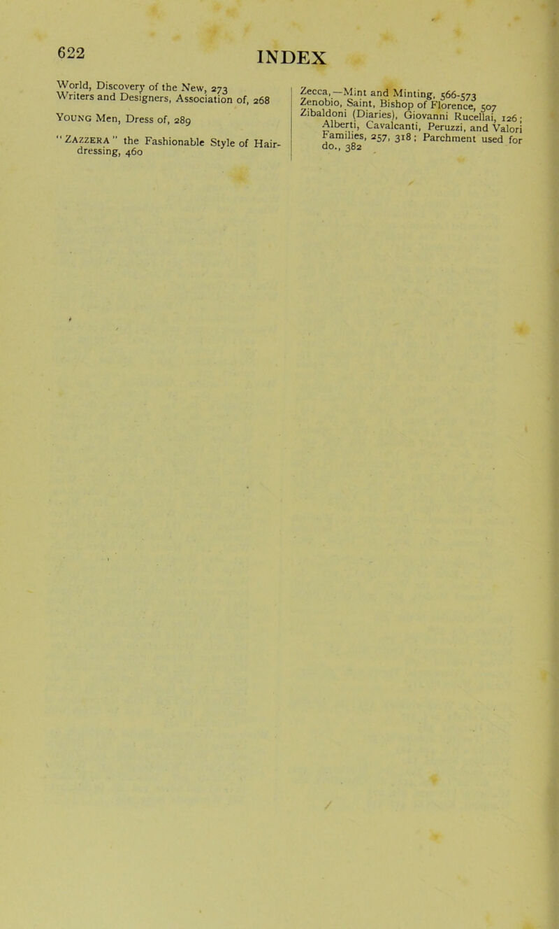 World, Discovery of the New, 273 Writers and Designers, Association of, 268 Young Men, Dress of, 289 Zazzeka the Fashionable Style of Hair- dressing, 460 Zecca, Mint and Minting, 566-573 Zenobio, Saint, Bishop of Florence, 507 Zibaldom (Diaries), Giovanni Rucellai, 126- Alberti, Cavalcanti, Peruzzi, and Valori Families, 257, 318; Parchment used for do., 382
