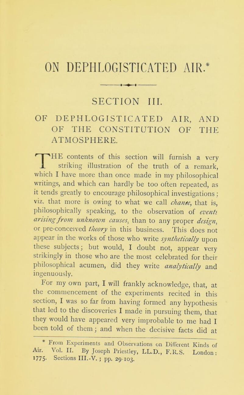 SECTION III. OF DEPHLOGISTICATED AIR, AND OF THE CONSTITUTION OF THE ATMOSPHERE. HE contents of this section will furnish a very striking illustration of the truth of a remark, which I have more than once made in my philosophical writings, and which can hardly be too often repeated, as it tends greatly to encourage philosophical investigations; viz. that more is owing to what we call change, that is, philosophically speaking, to the observation of events arising from unknown causes, than to any proper design, or pre-conceived theory in this business. This does not appear in the works of those who write synthetically upon these subjects; but would, I doubt not, appear very strikingly in those who are the most celebrated for their philosophical acumen, did they write analytically and ingenuously. For my own part, I will frankly acknowledge, that, at the commencement of the experiments recited in this section, I was so far from having formed any hypothesis that led to the discoveries I made in pursuing them, that they would have appeared very improbable to me had I been told of them; and when the decisive facts did at * From Experiments and Observations on Different Kinds of Air. Vol. II. By Joseph Priestley, LL.D., F.R.S. London: 1775- Sections III.-V. ; pp. 29-103.