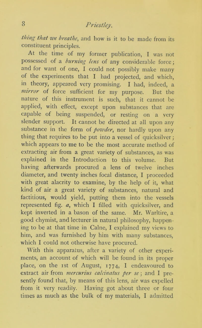 thing that we breathe, and how is it to be made from its constituent principles. At the time of my former publication, I was not possessed of a burning lens of any considerable force; and for want of one, I could not possibly make many of the experiments that I had projected, and which, in theory, appeared very promising. I had, indeed, a mirror of force sufficient for my purpose. But the nature of this instrument is such, that it cannot be applied, with effect, except upon substances that are capable of being suspended, or resting on a very slender support. It cannot be directed at all upon any substance in the form of powder, nor hardly upon any thing that requires to be put into a vessel of quicksilver; which appears to me to be the most accurate method of extracting air from a great variety of substances, as was explained in the Introduction to this volume. But having afterwards procured a lens of twelve inches diameter, and twenty inches focal distance, I proceeded with great alacrity to examine, by the help of it, what kind of air a great variety of substances, natural and factitious, would yield, putting them into the vessels represented fig. a, which I filled with quicksilver, and kept inverted in a bason of the same. Mr. Warltire, a good chymist, and lecturer in natural philosophy, happen- ing to be at that time in Caine, I explained my views to him, and was furnished by him with many substances, which I could not otherwise have procured. With this apparatus, after a variety of other experi- ments, an account of which will be found in its proper place, on the ist of August, 1774, I endeavoured to extract air from mercurius calcinatus per se ; and I pre- sently found that, by means of this lens, air was expelled from it very readily. Having got about three or four times as much as the bulk of my materials, I admitted