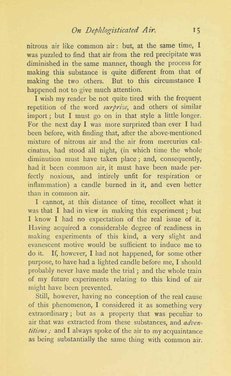 nitrous air like common air: but, at the same time, I was puzzled to find that air from the red precipitate was diminished in the same manner, though the process for making this substance is quite different from that of making the two others. But to this circumstance I happened not to give much attention. I wish my reader be not quite tired with the frequent repetition of the word surprize, and others of similar import; but I must go on in that style a little longer. For the next day I was more surprized than ever I had been before, with finding that, after the above-mentioned mixture of nitrous air and the air from mercurius cal- cinatus, had stood all night, (in which time the whole diminution must have taken place ; and, consequently, had it been common air, it must have been made per- fectly noxious, and intirely unfit for respiration or inflammation) a candle burned in it, and even better than in common air. I cannot, at this distance of time, recollect what it was that I had in view in making this experiment; but I know I had no expectation of the real issue of it. Having acquired a considerable degree of readiness in making experiments of this kind, a very slight and evanescent motive would be sufficient to induce me to do it. If, however, I had not happened, for some other purpose, to have had a lighted candle before me, I should probably never have made the trial; and the whole train of my future experiments relating to this kind of air might have been prevented. Still, however, having no conception of the real cause of this phenomenon, I considered it as something very extraordinary; but as a property that was peculiar to air that was extracted from these substances, and adven- titious ; and I always spoke of the air to my acquaintance as being substantially the same thing with common air.