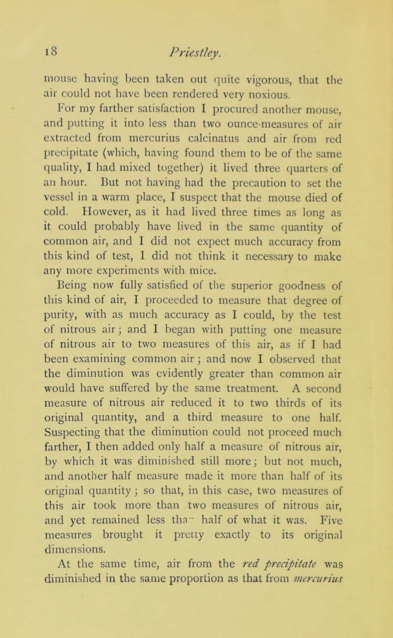 mouse having been taken out quite vigorous, that the air could not have been rendered very noxious. For my farther satisfaction I procured another mouse, and putting it into less than two ounce-measures of air extracted from mercurius calcinatus and air from red precipitate (which, having found them to be of the same quality, I had mixed together) it lived three quarters of an hour. But not having had the precaution to set the vessel in a warm place, I suspect that the mouse died of cold. However, as it had lived three times as long as it could probably have lived in the same quantity of common air, and I did not expect much accuracy from this kind of test, I did not think it necessary to make any more experiments with mice. Being now fully satisfied of the superior goodness of this kind of air, I proceeded to measure that degree of purity, with as much accuracy as I could, by the test of nitrous air; and I began with putting one measure of nitrous air to two measures of this air, as if I had been examining common air; and now I observed that the diminution was evidently greater than common air would have suffered by the same treatment. A second measure of nitrous air reduced it to two thirds of its original quantity, and a third measure to one half. Suspecting that the diminution could not proceed much farther, I then added only half a measure of nitrous air, by which it was diminished still more; but not much, and another half measure made it more than half of its original quantity ; so that, in this case, two measures of this air took more than two measures of nitrous air, and yet remained less tha half of what it was. Five measures brought it pretty exactly to its original dimensions. At the same time, air from the red precipitate was diminished in the same proportion as that from mercurius