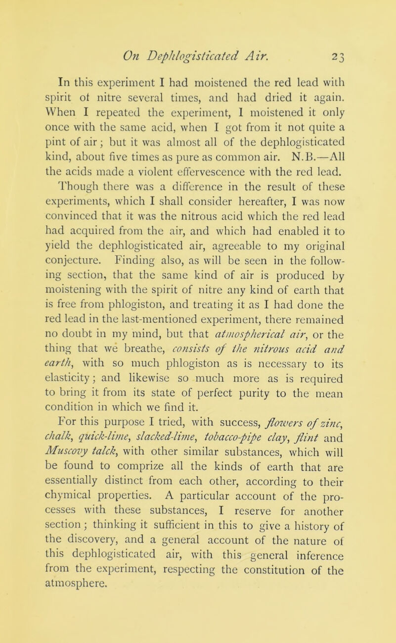 In this experiment I had moistened the red lead with spirit ot nitre several times, and had dried it again. When I repeated the experiment, 1 moistened it only once with the same acid, when I got from it not quite a pint of air; but it was almost all of the dephlogisticated kind, about five times as pure as common air. N.B.—All the acids made a violent effervescence with the red lead. Though there was a difference in the result of these experiments, which I shall consider hereafter, I was now convinced that it was the nitrous acid which the red lead had acquired from the air, and which had enabled it to yield the dephlogisticated air, agreeable to my original conjecture. Finding also, as will be seen in the follow- ing section, that the same kind of air is produced by moistening with the spirit of nitre any kind of earth that is free from phlogiston, and treating it as I had done the red lead in the last-mentioned experiment, there remained no doubt in my mind, but that atmospherical air, or the thing that we breathe, consists of the nitrons acid and earth, with so much phlogiston as is necessary to its elasticity; and likewise so much more as is required to bring it from its state of perfect purity to the mean condition in which we find it. For this purpose I tried, with success, flowers of zinc, chalk, quick-lime, slacked-lime, tobacco-pipe clay, flint and Muscovy talck, with other similar substances, which will be found to comprize all the kinds of earth that are essentially distinct from each other, according to their chymical properties. A particular account of the pro- cesses with these substances, I reserve for another section; thinking it sufficient in this to give a history of the discovery, and a general account of the nature of this dephlogisticated air, with this general inference from the experiment, respecting the constitution of the atmosphere.