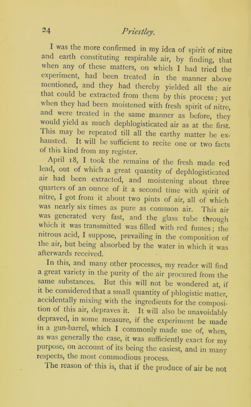 I was the more confirmed in my idea of spirit of nitre and earth constituting respirable air, by finding, that when any of these matters, on which I had tried the experiment, had been treated in the manner above mentioned, and they had thereby yielded all the air that could be extracted from them by this process; yet when they had been moistened with fresh spirit of nitre, and were treated in the same manner as before, they would yield as much dephlogisticated air as at the first. This may be repeated till all the earthy matter be ex- hausted. It will be sufficient to recite one or two facts of this kind from my register. April 18, I took the remains of the fresh made red lead, out of which a great quantity of dephlogisticated air had been extracted, and moistening about three quarters of an ounce of it a second time with spirit of nitre, I got from it about two pints of air, all of which was nearly six times as pure as common air. This air was generated very fast, and the glass tube through which it was transmitted was filled with red fumes ; the nitrous acid, I suppose, prevailing in the composition of the aii, but being absorbed by the water in which it was afterwards received. In this, and many other processes, my reader will find a great variety in the purity of the air procured from the same substances. But this will not be wondered at, if it be considered that a small quantity of phlogistic matter, accidentally mixing with the ingredients for the composi- tion of this air, depraves it. It will also be unavoidably depraved, in some measure, if the experiment be made in a gun-barrel, which I commonly made use of, when, as was generally the case, it was sufficiently exact for my purpose, on account of its being the easiest, and in many respects, the most commodious process. I he reason of this is, that if the produce of air be not