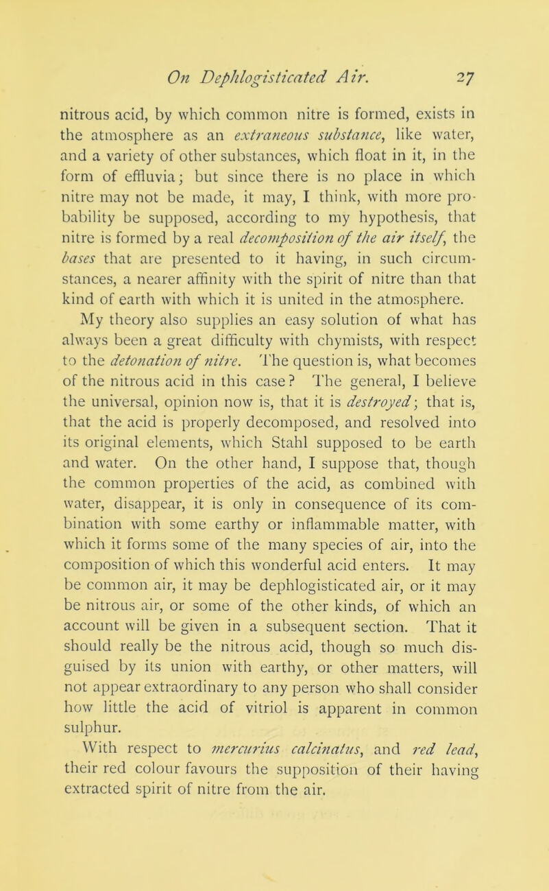 nitrous acid, by which common nitre is formed, exists in the atmosphere as an extraneous substance, like water, and a variety of other substances, which float in it, in the form of effluvia; but since there is no place in which nitre may not be made, it may, I think, with more pro- bability be supposed, according to my hypothesis, that nitre is formed by a real decomposition of the air itself, the bases that are presented to it having, in such circum- stances, a nearer affinity with the spirit of nitre than that kind of earth with which it is united in the atmosphere. My theory also supplies an easy solution of what has ahvays been a great difficulty with chymists, with respect to the detonation of nitre. The question is, what becomes of the nitrous acid in this case? The general, I believe the universal, opinion now is, that it is destroyed; that is, that the acid is properly decomposed, and resolved into its original elements, which Stahl supposed to be earth and water. On the other hand, I suppose that, though the common properties of the acid, as combined with water, disappear, it is only in consequence of its com- bination with some earthy or inflammable matter, with which it forms some of the many species of air, into the composition of which this wonderful acid enters. It may be common air, it may be dephlogisticated air, or it may be nitrous air, or some of the other kinds, of which an account will be given in a subsequent section. That it should really be the nitrous acid, though so much dis- guised by its union with earthy, or other matters, will not appear extraordinary to any person who shall consider how little the acid of vitriol is apparent in common sulphur. With respect to mercurius calcinatus, and red lead, their red colour favours the supposition of their having extracted spirit of nitre from the air.