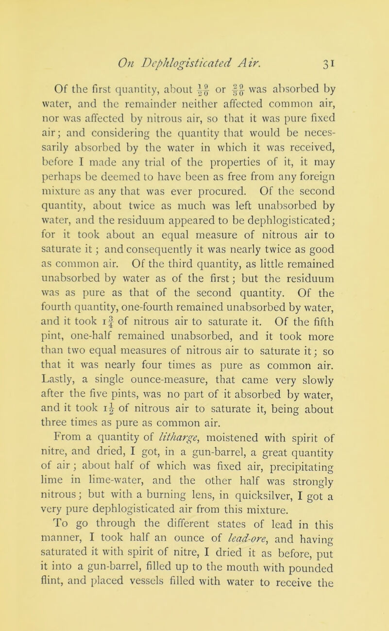 Of the first quantity, about ^ or •§$■ was absorbed by water, and the remainder neither affected common air, nor was affected by nitrous air, so that it was pure fixed air; and considering the quantity that would be neces- sarily absorbed by the water in which it was received, before I made any trial of the properties of it, it may perhaps be deemed to have been as free from any foreign mixture as any that was ever procured. Of the second quantity, about twice as much was left unabsorbed by water, and the residuum appeared to be dephlogisticated; for it took about an equal measure of nitrous air to saturate it; and consequently it was nearly twice as good as common air. Of the third quantity, as little remained unabsorbed by water as of the first; but the residuum was as pure as that of the second quantity. Of the fourth quantity, one-fourth remained unabsorbed by water, and it took if of nitrous air to saturate it. Of the fifth pint, one-half remained unabsorbed, and it took more than two equal measures of nitrous air to saturate it; so that it was nearly four times as pure as common air. Lastly, a single ounce-measure, that came very slowly after the five pints, was no part of it absorbed by water, and it took i|- of nitrous air to saturate it, being about three times as pure as common air. From a quantity of litharge, moistened with spirit of nitre, and dried, I got, in a gun-barrel, a great quantity of air ; about half of which was fixed air, precipitating lime in lime-water, and the other half was strongly nitrous; but with a burning lens, in quicksilver, I got a very pure dephlogisticated air from this mixture. To go through the different states of lead in this manner, I took half an ounce of lead-ore, and having saturated it with spirit of nitre, I dried it as before, put it into a gun-barrel, filled up to the mouth with pounded flint, and placed vessels filled with water to receive the