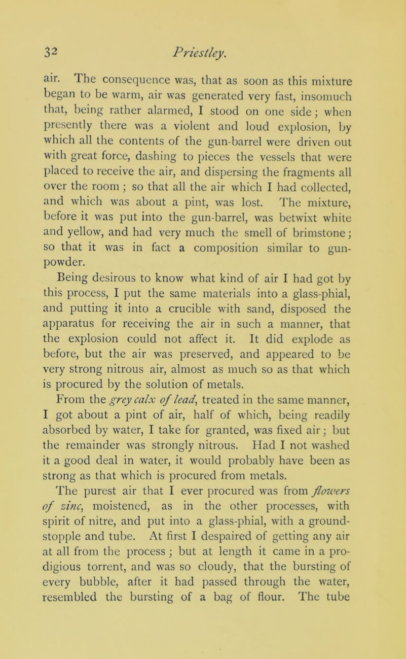 air. The consequence was, that as soon as this mixture began to be warm, air was generated very fast, insomuch that, being rather alarmed, I stood on one side; when presently there was a violent and loud explosion, by which all the contents of the gun-barrel were driven out with great force, dashing to pieces the vessels that were placed to receive the air, and dispersing the fragments all over the room; so that all the air which I had collected, and which was about a pint, was lost. The mixture, before it was put into the gun-barrel, was betwixt white and yellow, and had very much the smell of brimstone; so that it was in fact a composition similar to gun- powder. Being desirous to know what kind of air I had got by this process, I put the same materials into a glass-phial, and putting it into a crucible with sand, disposed the apparatus for receiving the air in such a manner, that the explosion could not affect it. It did explode as before, but the air was preserved, and appeared to be very strong nitrous air, almost as much so as that which is procured by the solution of metals. From the grey calx of lead, treated in the same manner, I got about a pint of air, half of which, being readily absorbed by water, I take for granted, was fixed air; but the remainder was strongly nitrous. Had I not washed it a good deal in water, it would probably have been as strong as that which is procured from metals. The purest air that I ever procured was from flowers of zinc, moistened, as in the other processes, with spirit of nitre, and put into a glass-phial, with a ground- stopple and tube. At first I despaired of getting any air at all from the process ; but at length it came in a pro- digious torrent, and was so cloudy, that the bursting of every bubble, after it had passed through the water, resembled the bursting of a bag of flour. The tube