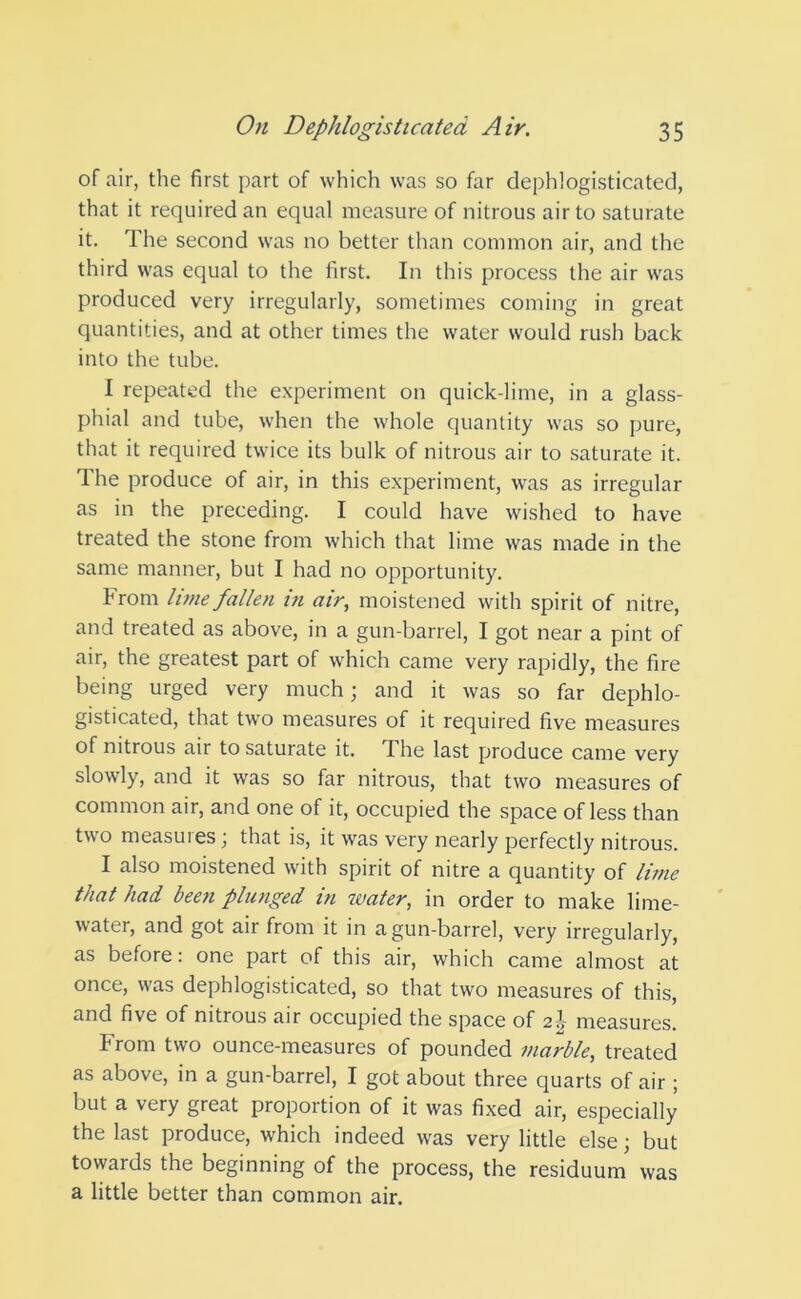 of air, the first part of which was so far dephlogisticated, that it required an equal measure of nitrous air to saturate it. The second was no better than common air, and the third was equal to the first. In this process the air was produced very irregularly, sometimes coming in great quantities, and at other times the water would rush back into the tube. I repeated the experiment on quick lime, in a glass- phial and tube, when the whole quantity was so pure, that it required twice its bulk of nitrous air to saturate it. The produce of air, in this experiment, was as irregular as in the preceding. I could have wished to have treated the stone from which that lime was made in the same manner, but I had no opportunity. From lime fallen in air, moistened with spirit of nitre, and treated as above, in a gun-barrel, I got near a pint of air, the greatest part of which came very rapidly, the fire being urged very much; and it was so far dephlo- gisticated, that two measures of it required five measures of nitrous air to saturate it. The last produce came very slowly, and it was so far nitrous, that two measures of common air, and one of it, occupied the space of less than two measures; that is, it was very nearly perfectly nitrous. I also moistened with spirit of nitre a quantity of lime that had been plunged in water, in order to make lime- water, and got air from it in a gun-barrel, very irregularly, as before: one part of this air, which came almost at once, was dephlogisticated, so that two measures of this, and five of nitrous air occupied the space of 2 J measures. From two ounce-measures of pounded marble, treated as above, in a gun-barrel, I got about three quarts of air ; but a very great proportion of it was fixed air, especially the last produce, which indeed was very little else; but towards the beginning of the process, the residuum was a little better than common air.