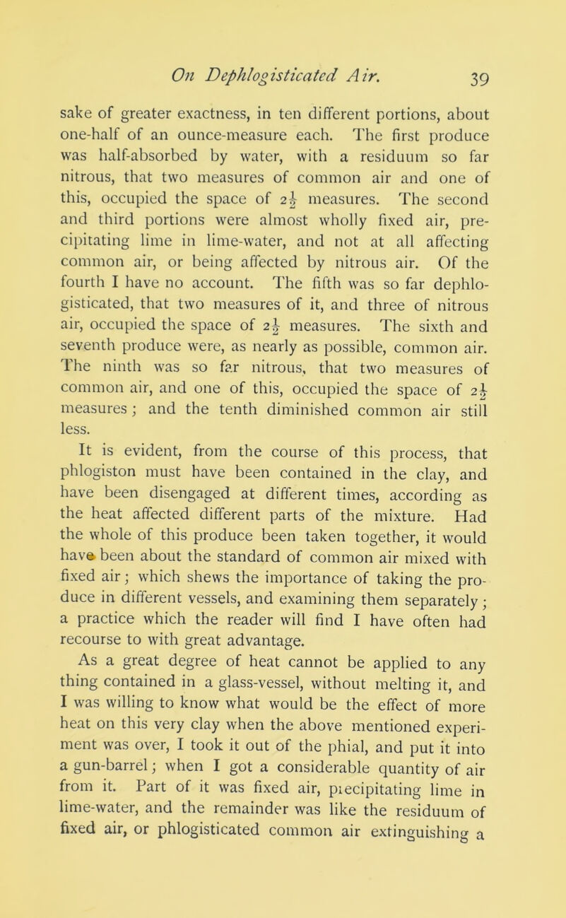 sake of greater exactness, in ten different portions, about one-half of an ounce-measure each. The first produce was half-absorbed by water, with a residuum so far nitrous, that two measures of common air and one of this, occupied the space of 2i measures. The second and third portions were almost wholly fixed air, pre- cipitating lime in lime-water, and not at all affecting common air, or being affected by nitrous air. Of the fourth I have no account. The fifth was so far dephlo- gisticated, that two measures of it, and three of nitrous air, occupied the space of 2J measures. The sixth and seventh produce were, as nearly as possible, common air. 1 he ninth was so far nitrous, that two measures of common air, and one of this, occupied the space of ad- measures • and the tenth diminished common air still less. It is evident, from the course of this process, that phlogiston must have been contained in the clay, and have been disengaged at different times, according as the heat affected different parts of the mixture. Had the whole of this produce been taken together, it would have. been about the standard of common air mixed with fixed air; which shews the importance of taking the pro- duce in different vessels, and examining them separately; a practice which the reader will find I have often had recourse to with great advantage. As a great degree of heat cannot be applied to any thing contained in a glass-vessel, without melting it, and I was willing to know what would be the effect of more heat on this very clay when the above mentioned experi- ment was over, I took it out of the phial, and put it into a gun-barrel; when I got a considerable quantity of air from it. Part of it was fixed air, piecipitating lime in lime-water, and the remainder was like the residuum of fixed air, or phlogisticated common air extinguishing a