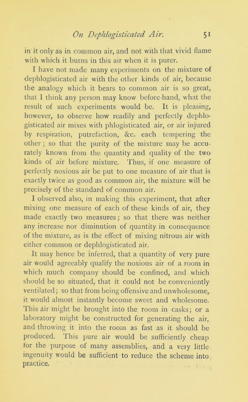 in it only as in common air, ancl not with that vivid flame with which it burns in this air when it is purer. I have not made many experiments on the mixture of dephlogisticated air with the other kinds of air, because the analogy which it bears to common air is so great, that I think any person may know before hand, what the result of such experiments would be. It is pleasing, however, to observe how readily and perfectly dephlo- gisticated air mixes with phlogisticated air, or air injured by respiration, putrefaction, &c. each tempering the other ; so that the purity of the mixture may be accu- rately known from the quantity and quality of the two kinds of air before mixture. Thus, if one measure of perfectly noxious air be put to one measure of air that is exactly twice as good as common air, the mixture will be precisely of the standard of common air. I observed also, in making this experiment, that after mixing one measure of each of these kinds of air, they made exactly two measures; so that there was neither any increase nor diminution of quantity in consequence of the mixture, as is the effect of mixing nitrous air with either common or dephlogisticated air. It may hence be inferred, that a quantity of very pure air would agreeably qualify the noxious air of a room in which much company should be confined, and which should be so situated, that it could not be conveniently ventilated; so that from being offensive and unwholesome, it would almost instantly become sweet and wholesome. This air might be brought into the room in casks; or a laboratory might be constructed for generating the air, and throwing it into the room as fast as it should be produced. This pure air would be sufficiently cheap tor the purpose of many assemblies, and a very little ingenuity would be sufficient to reduce the scheme into practice.